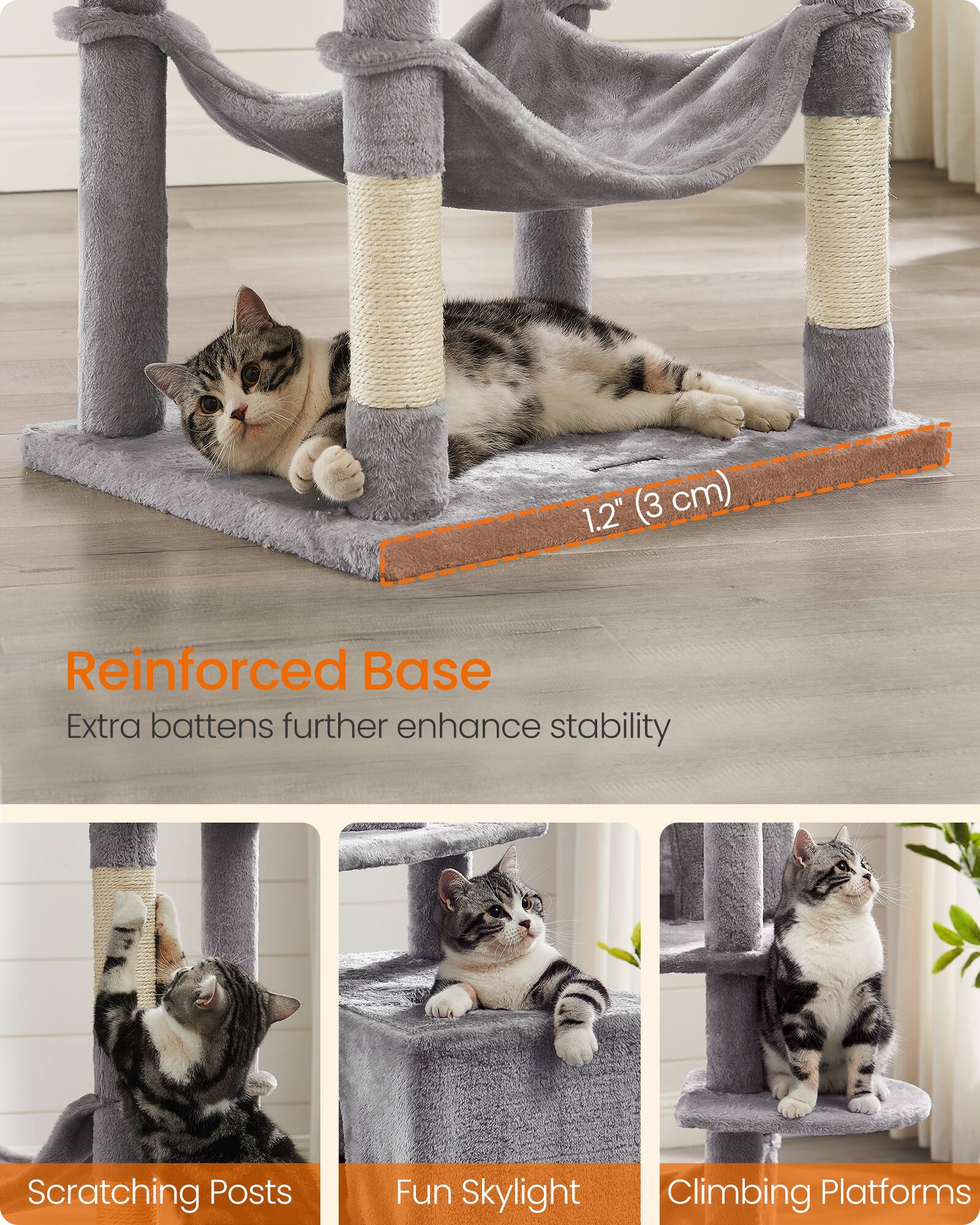 1.2" (3 cm)  
Reinforced Base  
Extra battens further enhance stability  
Scratching Posts  
Fun Skylight  
Climbing Platforms