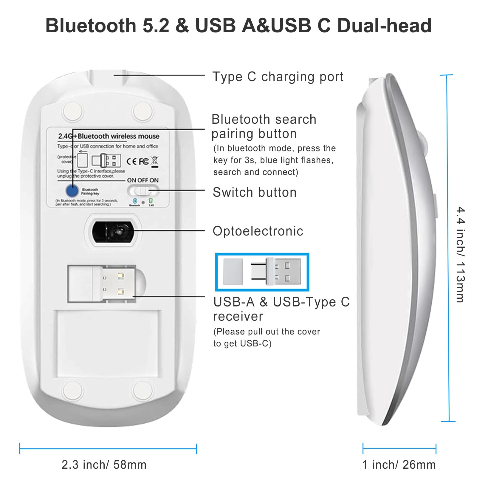 Bluetooth 5.2 & USB A&USB C Dual-head

Type C charging port

Bluetooth search pairing button
(In bluetooth mode, press the key for 3s, blue light flashes, search and connect)

Switch button

Optoelectronic

USB-A & USB-Type C receiver
(Please pull out the cover to get USB-C)

2.4G+Bluetooth wireless mouse
Type-C or USB connection for home and office
Using the Type-C interface please unplug the protective cover.
ON OFF ON

Bluetooth
On Bluetooth mode, press for 3 seconds, pair after flash, and start searching.

2.3 inch / 58mm

4.4 inch / 113mm

1 inch / 26mm
