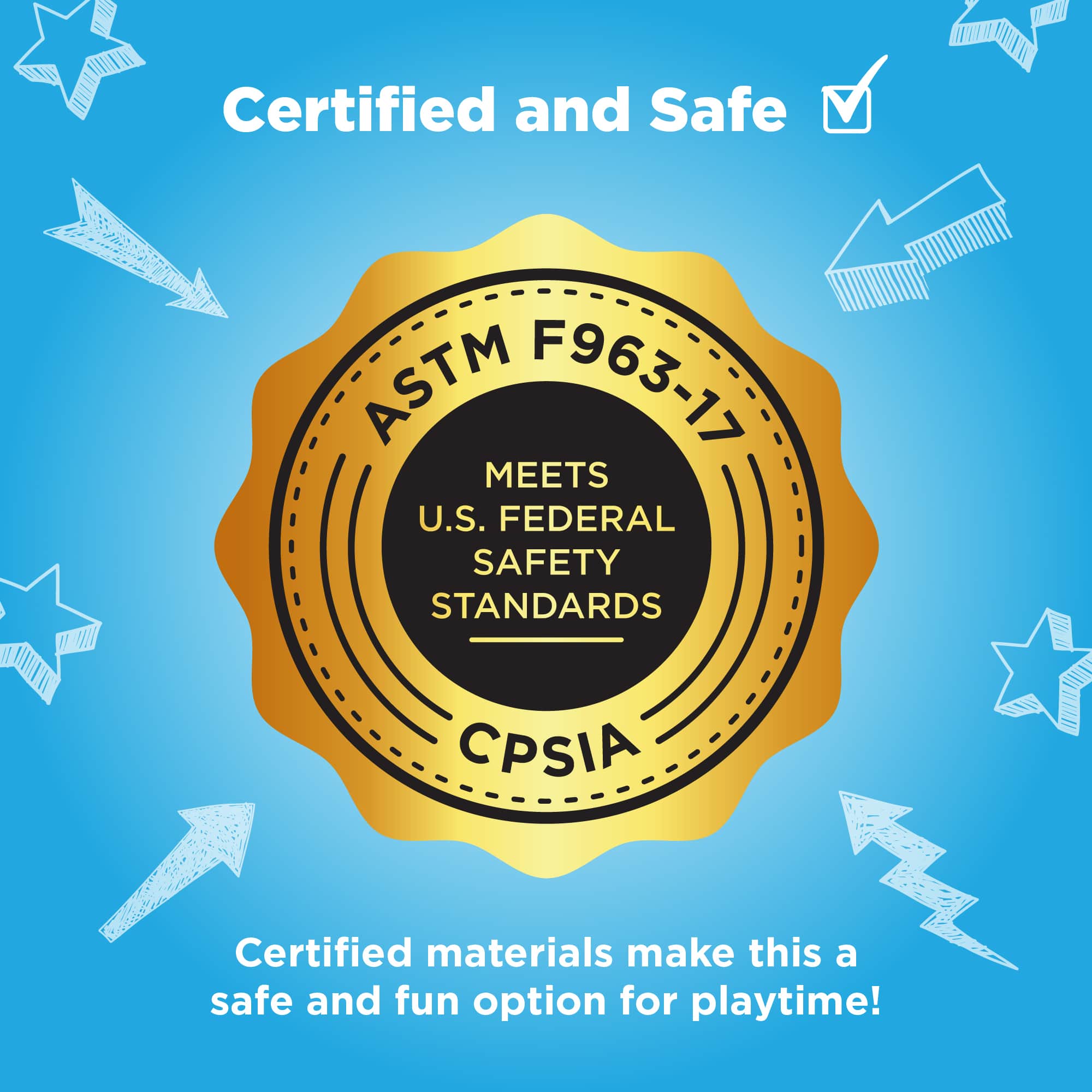 Certified and Safe
ASTM F963-17
MEETS
U.S. FEDERAL SAFETY STANDARDS
CPSIA
Certified materials make this a safe and fun option for playtime!