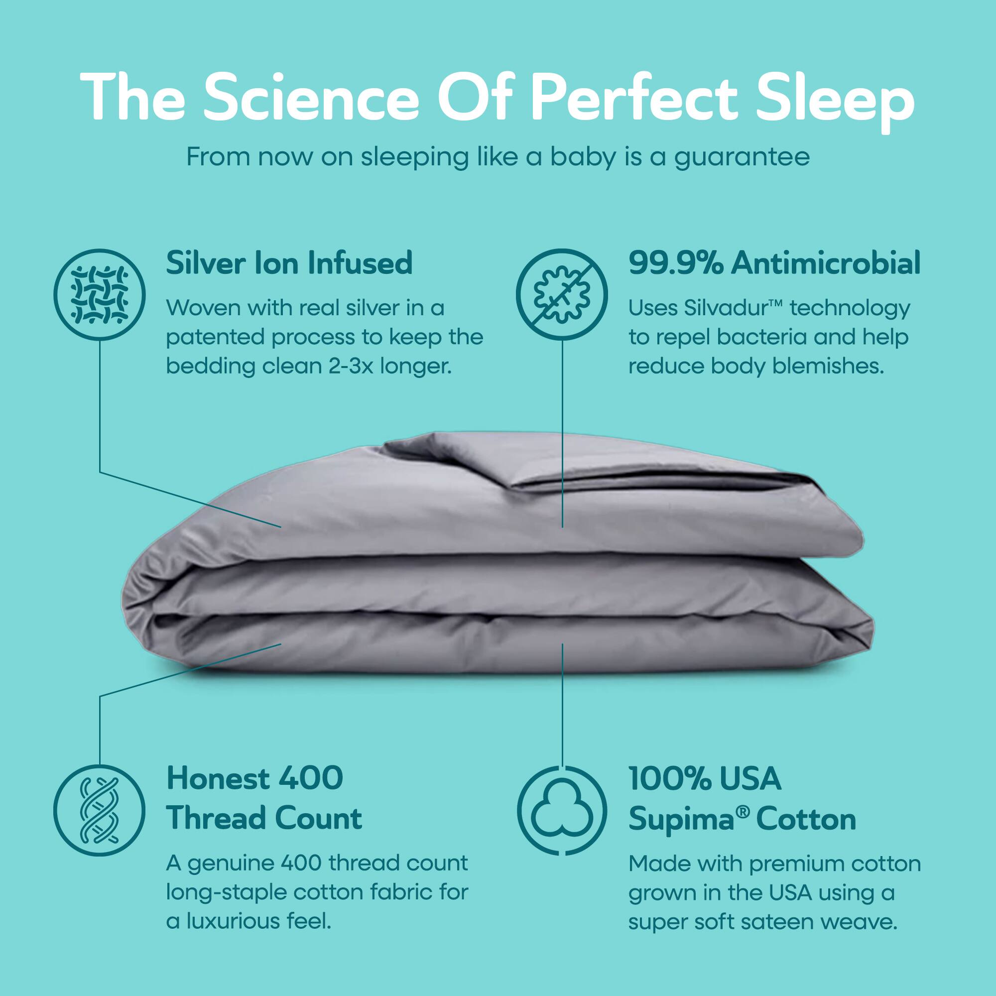 The Science Of Perfect Sleep  
From now on sleeping like a baby is a guarantee

Silver Ion Infused  
Woven with real silver in a patented process to keep the bedding clean 2-3x longer.

99.9% Antimicrobial  
Uses Silvadur™ technology to repel bacteria and help reduce body blemishes.

Honest 400 Thread Count  
A genuine 400 thread count long-staple cotton fabric for a luxurious feel.

100% USA Supima® Cotton  
Made with premium cotton grown in the USA using a super soft sateen weave.