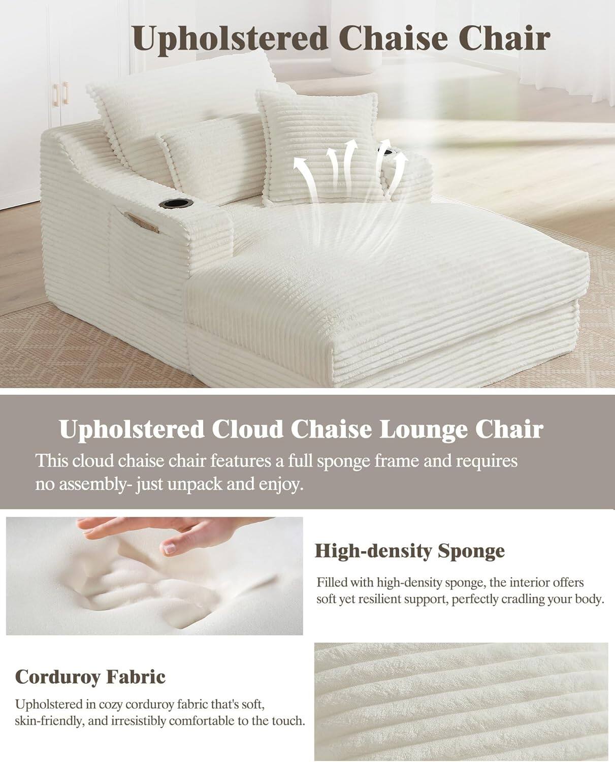**Upholstered Chaise Chair**

**Upholstered Cloud Chaise Lounge Chair**
- This cloud chaise chair features a full sponge frame and requires no assembly—just unpack and enjoy.

**High-density Sponge**
- Filled with high-density sponge, the interior offers soft yet resilient support, perfectly cradling your body.

**Corduroy Fabric**
- Upholstered in cozy corduroy fabric that's soft, skin-friendly, and irresistibly comfortable to the touch.