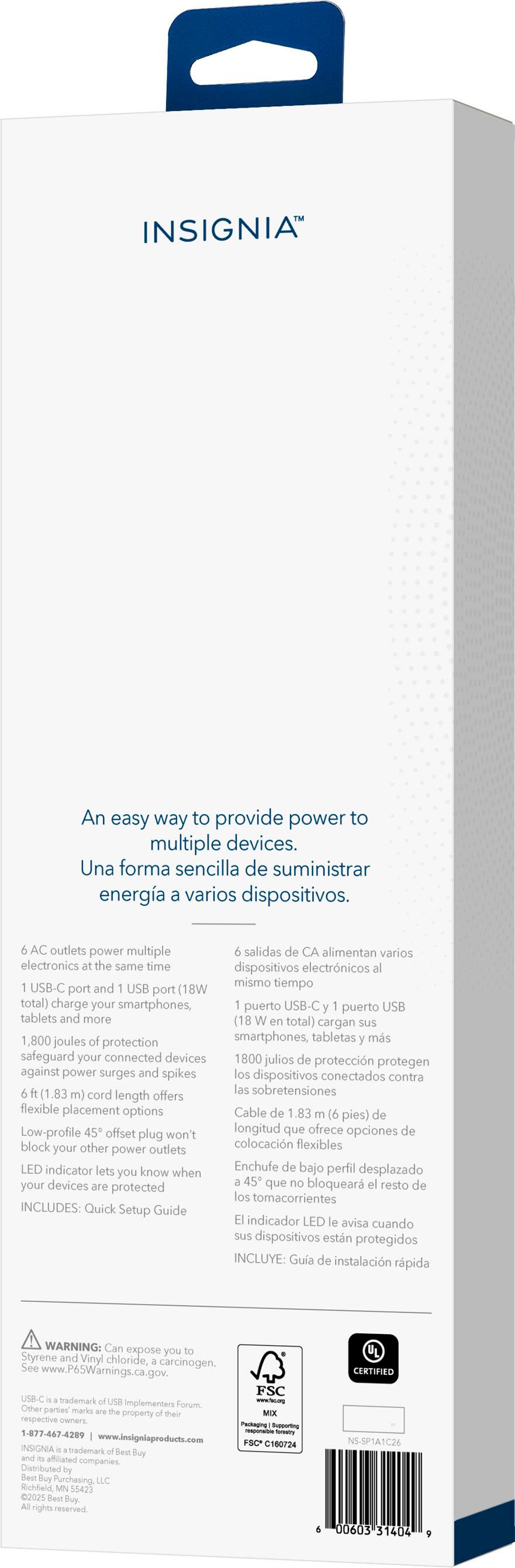 INSIGNIA™

An easy way to provide power to multiple devices.
Una forma sencilla de suministrar energía a varios dispositivos.

6 AC outlets power multiple electronics at the same time
6 salidas de CA alimentan varios dispositivos electrónicos al mismo tiempo

1 USB-C port and 1 USB port (18W total) charge your smartphones, tablets and more
1 puerto USB-C y 1 puerto USB (18W en total) cargan sus smartphones, tabletas y más

1,800 joules of protection safeguard your connected devices against power surges and spikes
1,800 julios de protección protegen sus dispositivos conectados contra las sobretensiones

6 ft. (1.83 m) cord length offers flexible placement options
Longitud de cable de 1.83 m (6 pies) que ofrece opciones de colocación flexibles

Low-profile 45° offset plug won't block other power outlets
Enchufe de bajo perfil desplazado 45° que no bloquea el resto de los tomacorrientes

LED indicator lets you know when devices are protected
El indicador LED le avisa cuando sus dispositivos están protegidos

INCLUDES: Quick Setup Guide
INCLUYE: Guía de instalación rápida

WARNING: Can expose you to chemicals including lead and mercury, which are known to the State of California to cause birth defects or other reproductive harm. For more information, go to P65Warnings.ca.gov.
Otras marcas registradas son propiedad de sus respectivos dueños.

INGRESA A: www.insigniaproducts.com

INSIGNIA is a trademark of Best Buy's Merchandising, LLC.
INSIGNIA es una marca registrada de Best Buy's Merchandising, LLC.

Made in China
Fabricado en China

FCC C167024

00000053 14 09