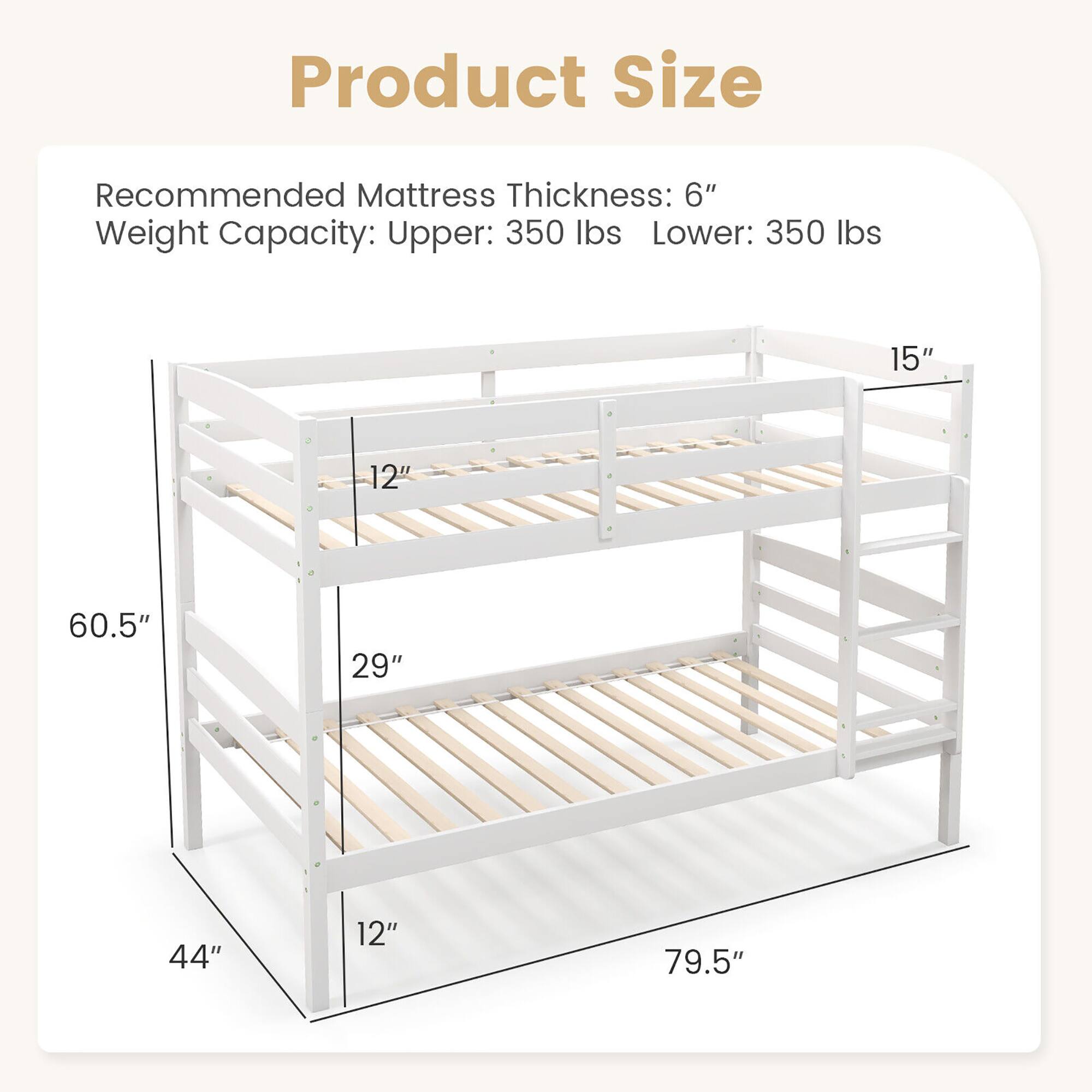 Product Size

Recommended Mattress Thickness: 6"

Weight Capacity: Upper: 350 lbs Lower: 350 lbs

15" 12" 60.5" 29" 44" 12" 79.5"