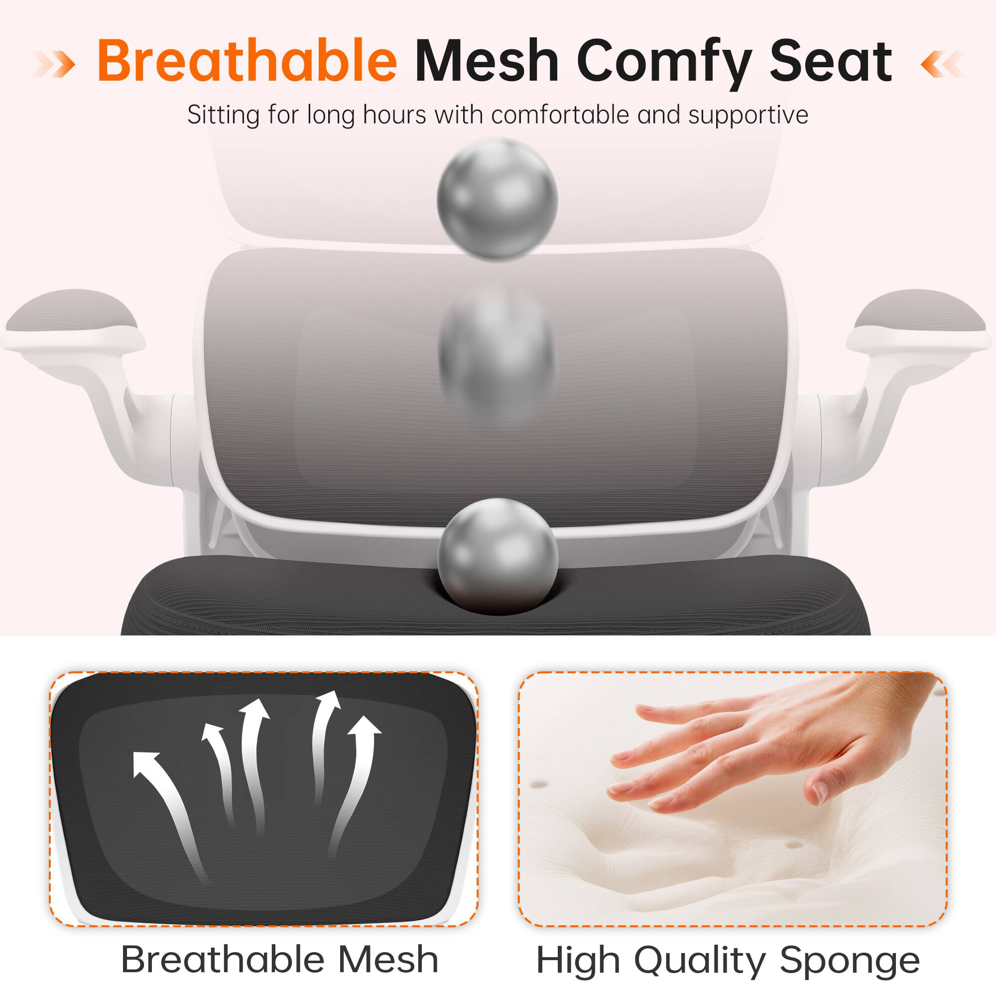 Breathable Mesh Comfy Seat  
Sitting for long hours with comfortable and supportive Breathable Mesh High Quality Sponge