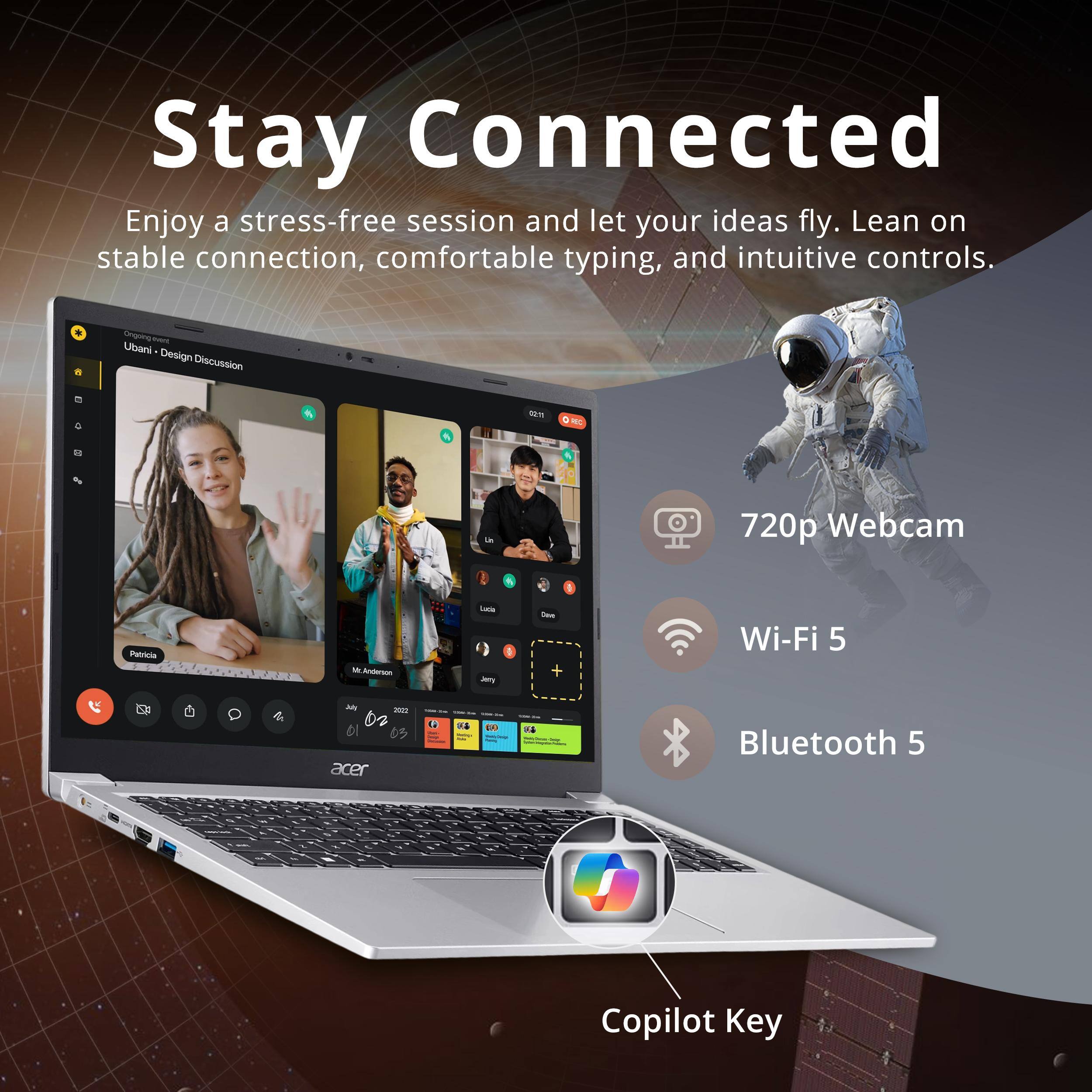 Stay Connected  
Enjoy a stress-free session and let your ideas fly. Lean on stable connection, comfortable typing, and intuitive controls.  
Oniguing - Ubani Design Discussion  
Mm E ia 720p Webcam  
Petricie - Aderson  
Wi-Fi 5  
Bluetooth 5  
Copilot Key