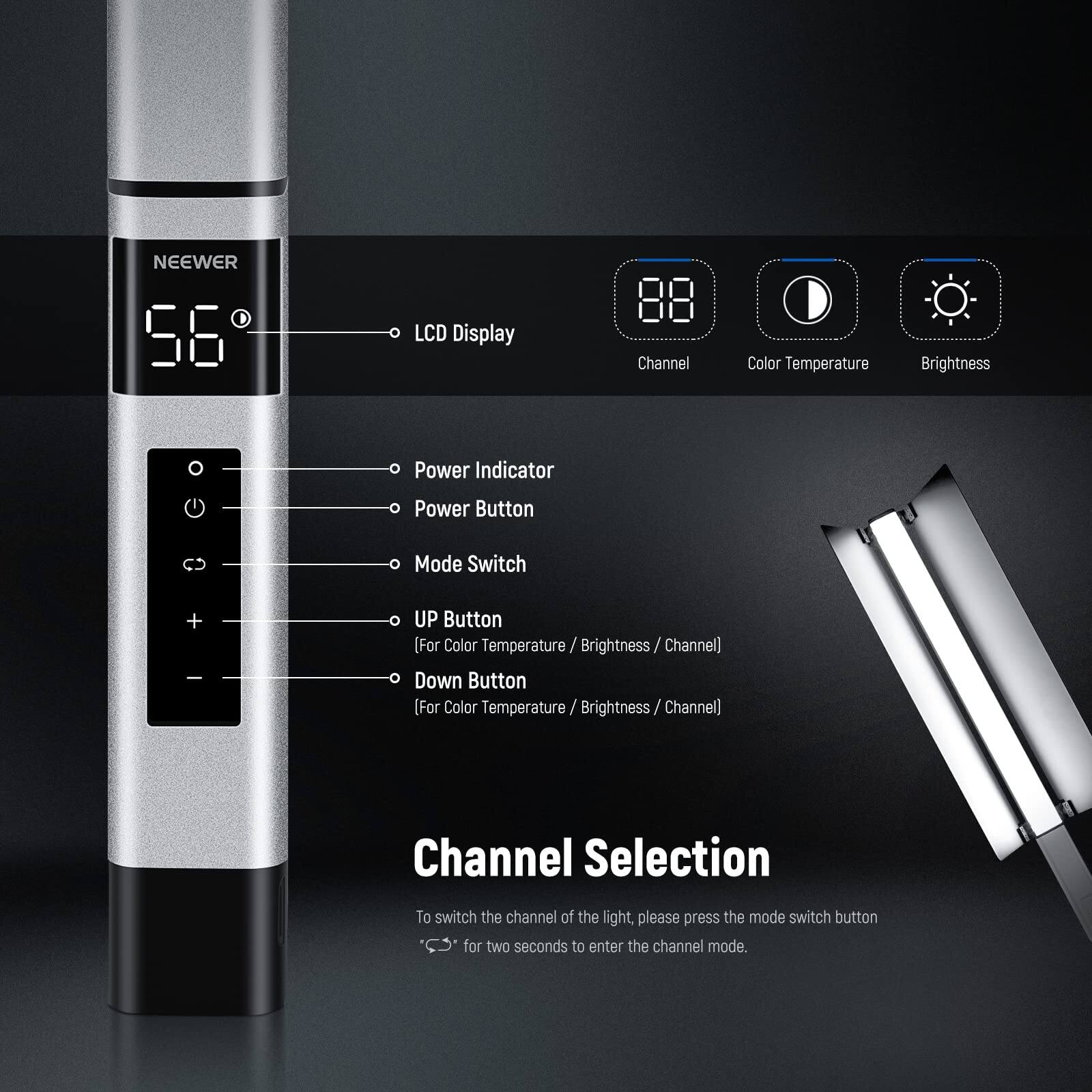 NEEWER 56 LCD Display Channel Color Temperature Brightness Power Indicator Power Button Mode Switch + - UP Button [For Color Temperature / Brightness / Channel] Down Button [For Color Temperature / Brightness / Channel] Channel Selection To switch the channel of the light, please press the mode switch button for two seconds to enter the channel mode.