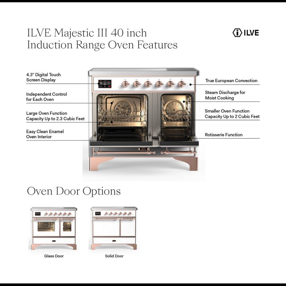 ILVE Majestic III 40 inch Induction Range Oven Features

- 4.3" Digital Touch Screen Display
- True European Convection
- Independent Control for Each Oven
- Steam Discharge for Moist Cooking
- Large Oven Function Capacity Up to 2.3 Cubic Feet
- Smaller Oven Function Capacity Up to 2 Cubic Feet
- Easy Clean Enamel Oven Interior
- Rotisserie Function

Oven Door Options

- Glass Door
- Solid Door