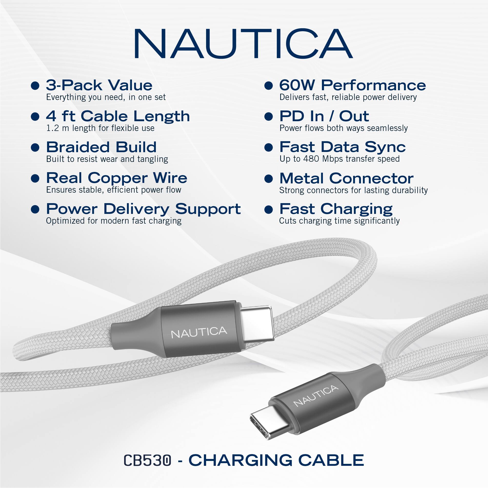 NAUTICA

- 3-Pack Value
  - Everything you need, in one set

- 4 ft Cable Length
  - 1.2 m length for flexible use

- Braided Build
  - Built to resist wear and tangling

- Real Copper Wire
  - Ensures stable, efficient power flow

- Power Delivery Support
  - Optimized for modern fast charging

- 60W Performance
  - Delivers fast, reliable power delivery

- PD In / Out
  - Power flows both ways seamlessly

- Fast Data Sync
  - Up to 480 Mbps transfer speed

- Metal Connector
  - Strong connectors for lasting durability

- Fast Charging
  - Cuts charging time significantly

NAUTICA CB530 - CHARGING CABLE