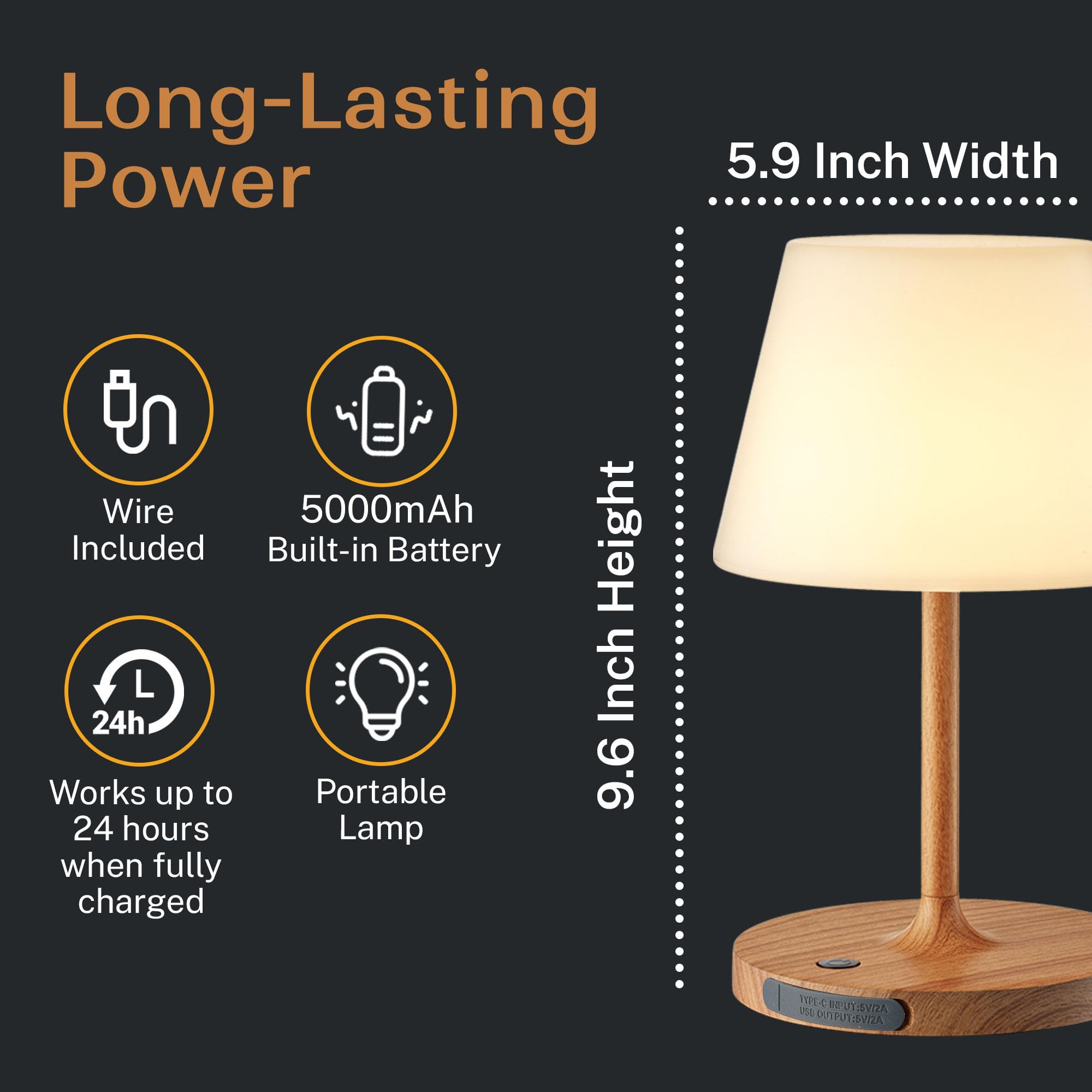 Long-Lasting Power

- Wire Included
- 5000mAh Built-in Battery
- Works up to 24 hours when fully charged
- Portable Lamp

5.9 Inch Width

9.6 Inch Height