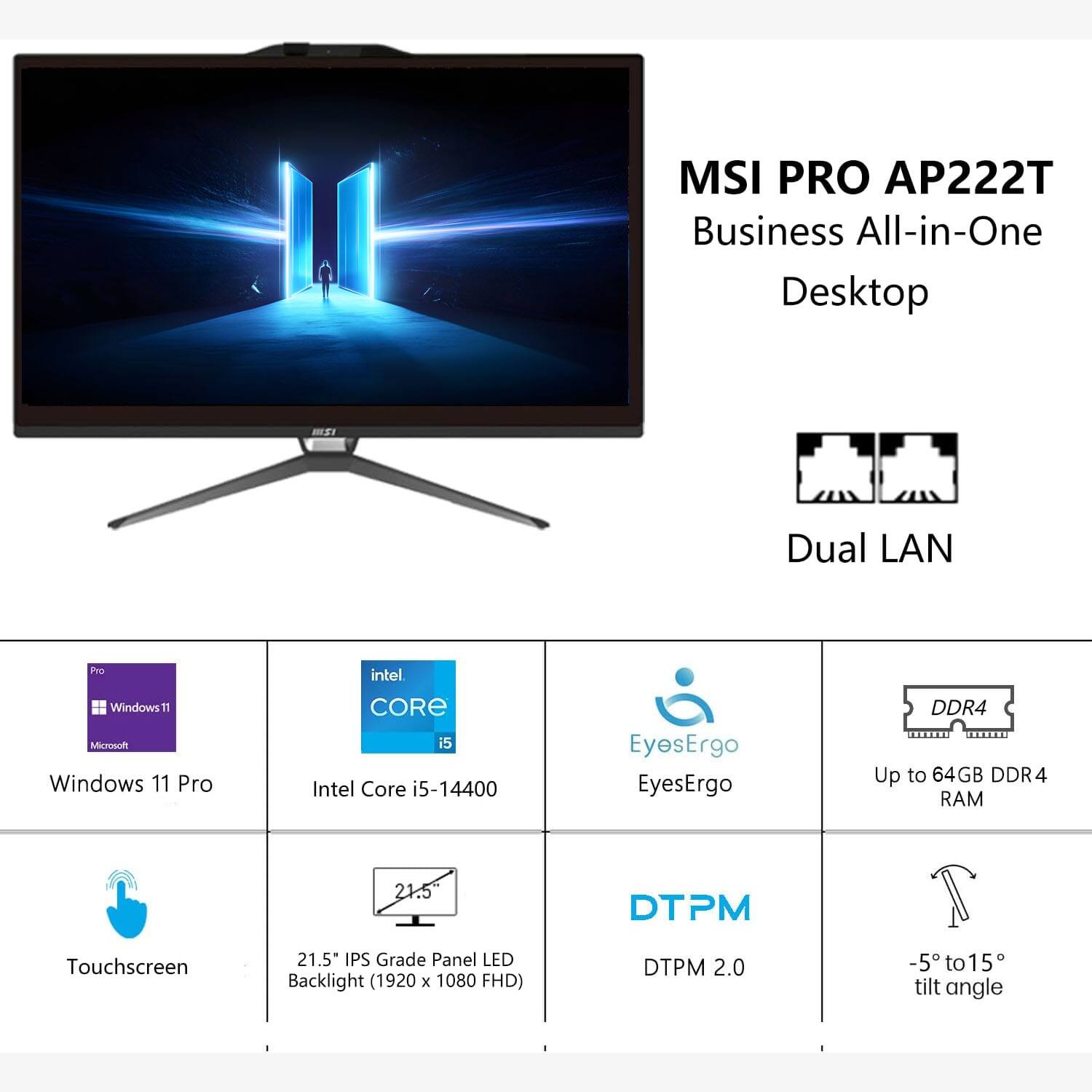 MSI PRO AP222T Business All-in-One Desktop

- Dual LAN
- Windows 11 Pro
- Intel Core i5-14400
- EyesErgo
- Up to 64GB DDR4 RAM
- Touchscreen
- 21.5" IPS Grade Panel LED Backlight (1920 x 1080 FHD)
- DTPM 2.0
- -5° to 15° tilt angle