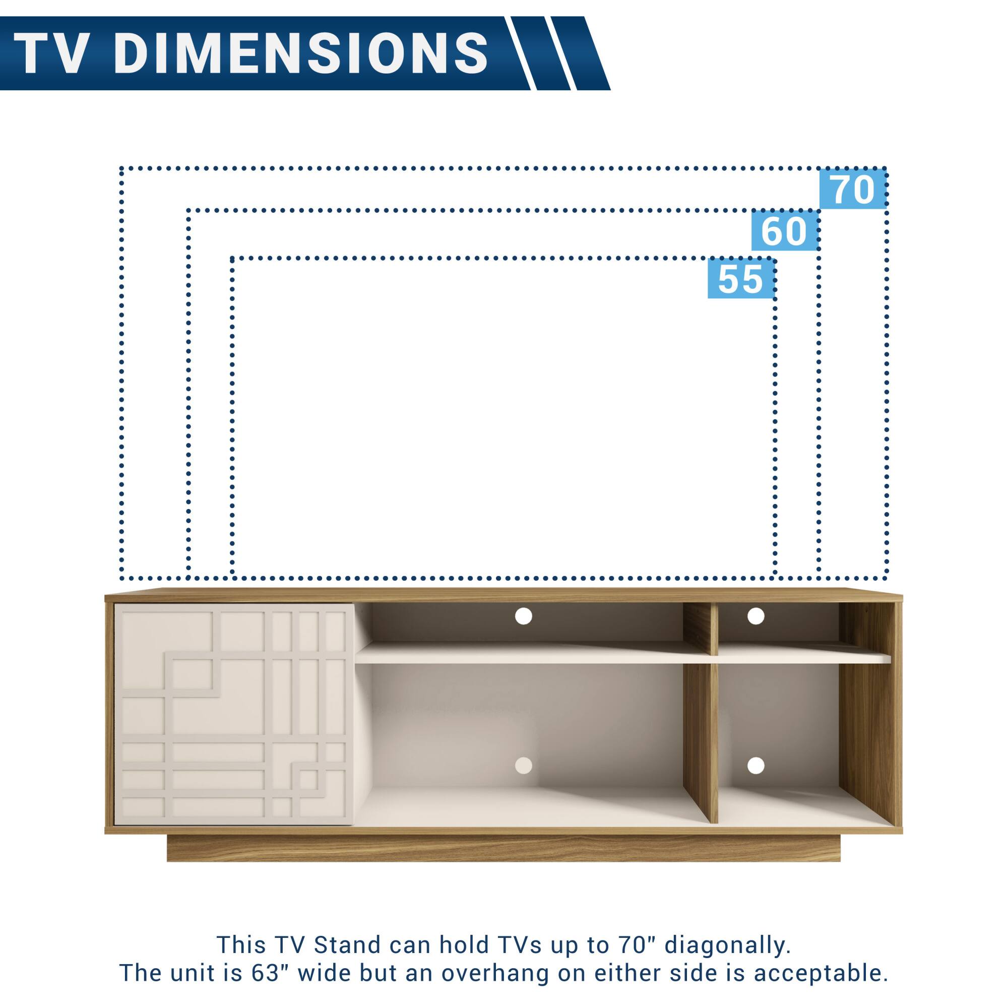 TV DIMENSIONS

This TV Stand can hold TVs up to 70" diagonally.  
The unit is 63" wide but an overhang on either side is acceptable.