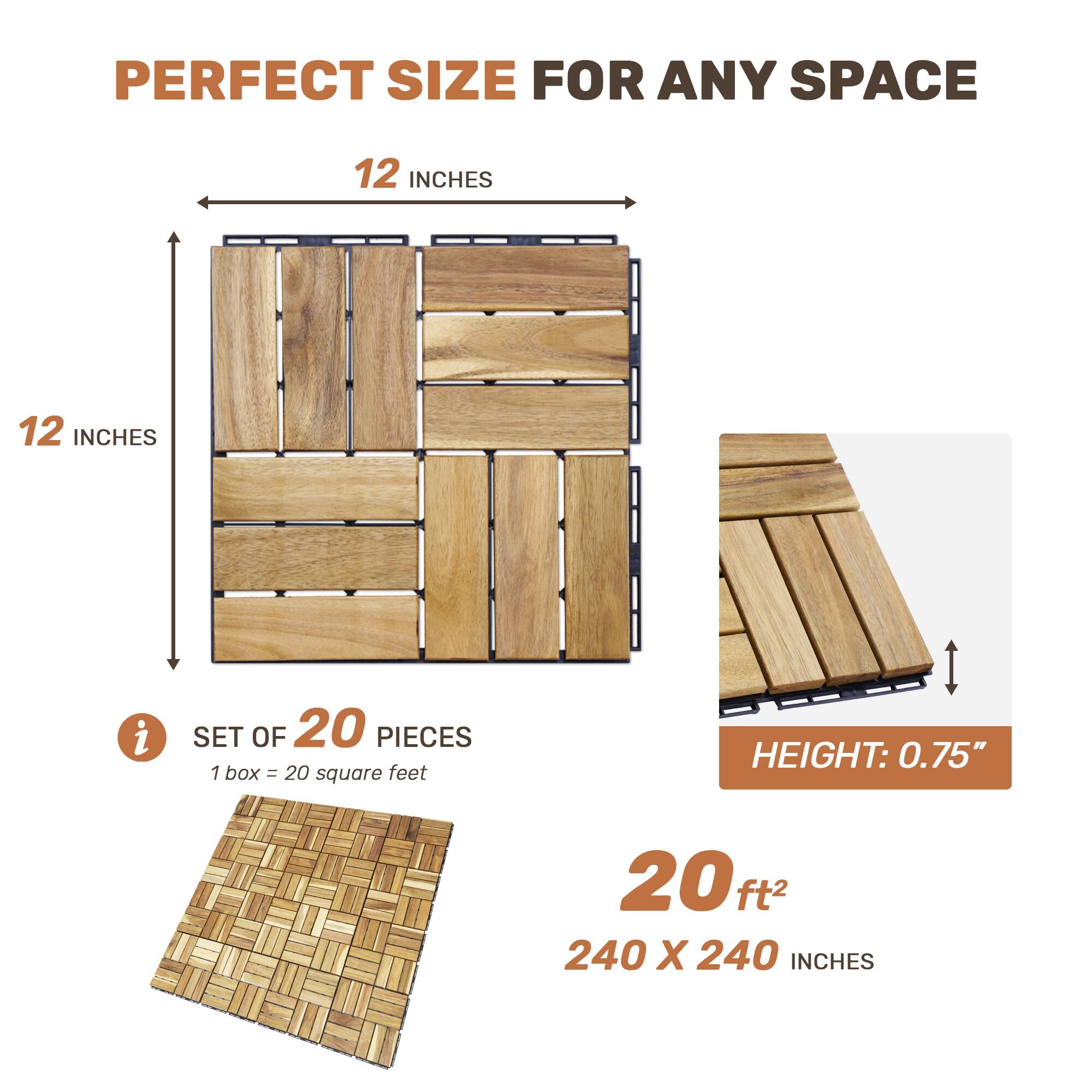 PERFECT SIZE FOR ANY SPACE

12 INCHES x 12 INCHES

SET OF 20 PIECES
1 box = 20 square feet

HEIGHT: 0.75"

20 ft²
240 x 240 INCHES