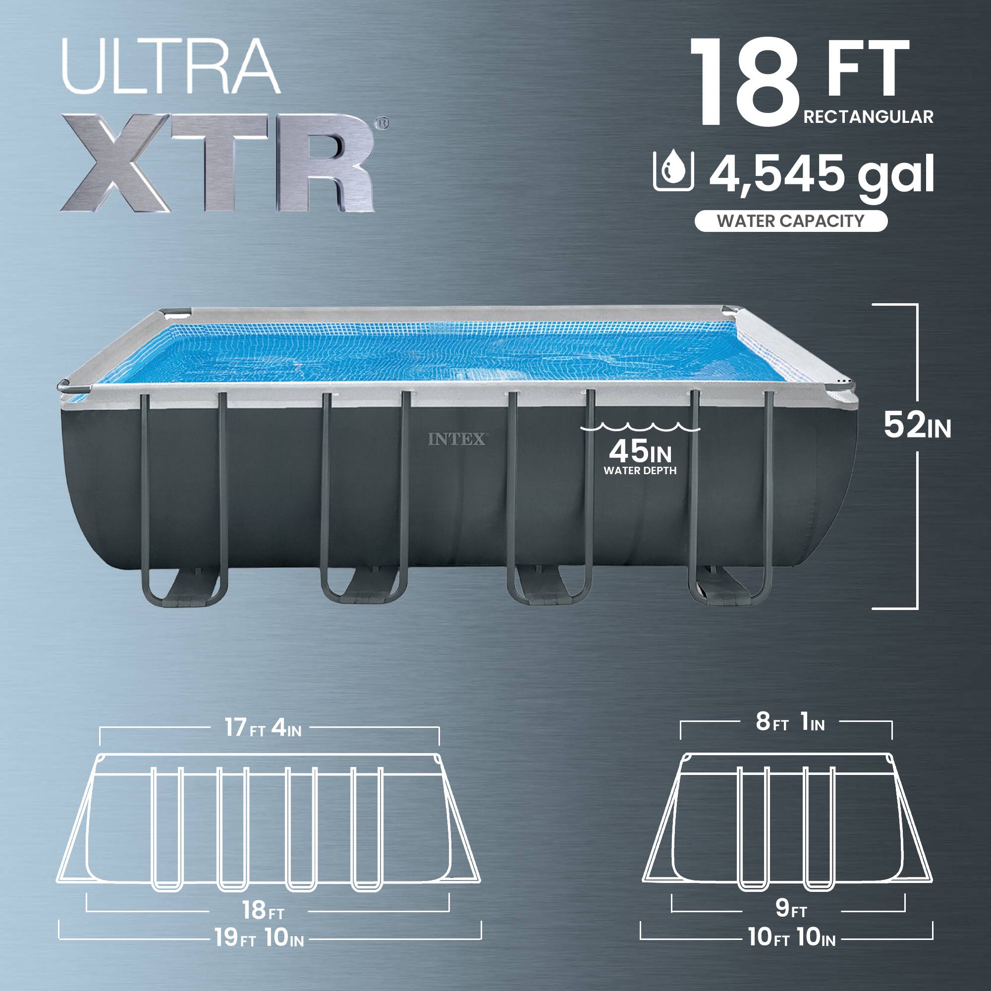 ULTRA XTR 18 FT RECTANGULAR  
4,545 gal WATER CAPACITY  
INTEX  
45IN WATER DEPTH  
52IN  
17 FT 4IN  
18 FT  
19 FT 10IN  
8 FT 1IN  
9 FT  
10 FT 10IN