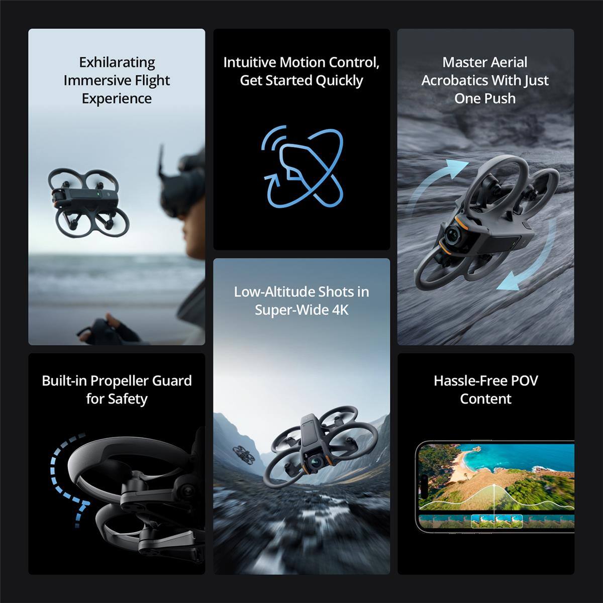 Exhilarating Immersive Flight Experience  
Intuitive Motion Control, Get Started Quickly  
Master Aerial Acrobatics With Just One Push  
Low-Altitude Shots in Super-Wide 4K  
Built-in Propeller Guard for Safety  
Hassle-Free POV Content