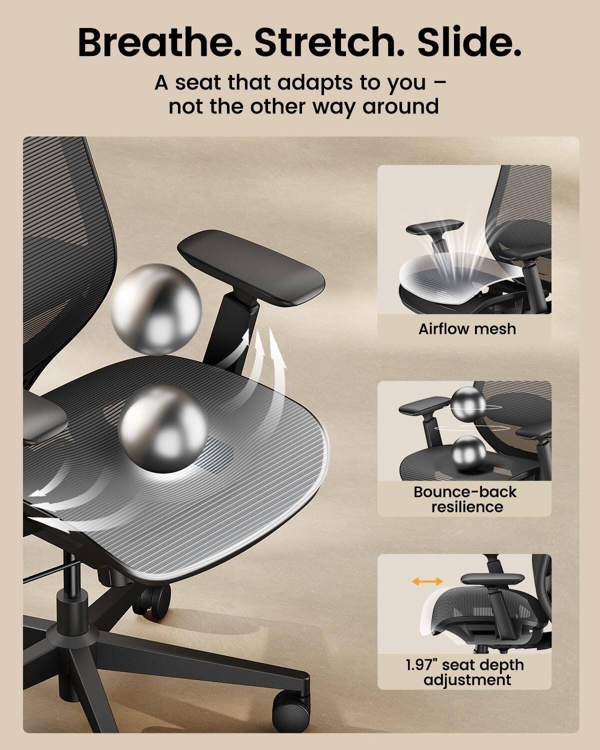 Breathe. Stretch. Slide.  
A seat that adapts to you – not the other way around

Airflow mesh  
Bounce-back resilience  
1.97" seat depth adjustment