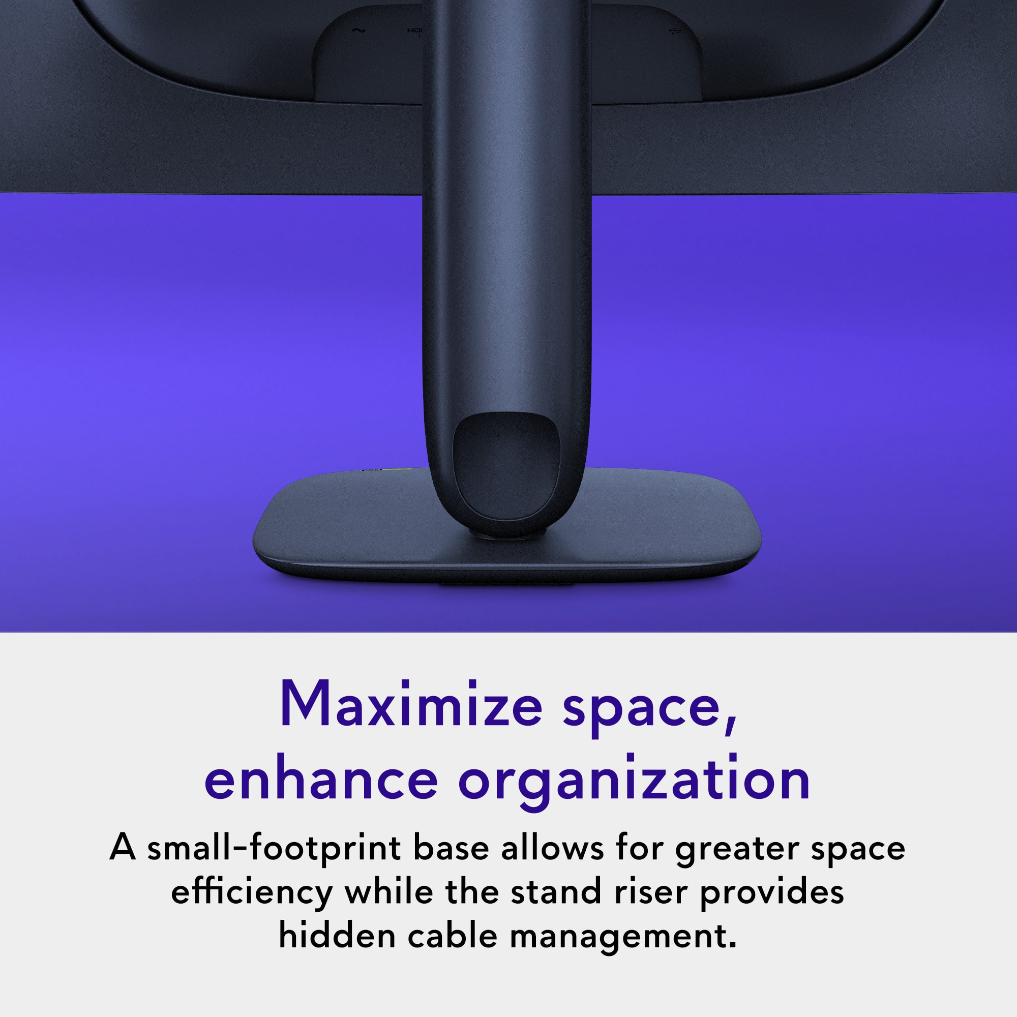 Maximize space, enhance organization
A small-footprint base allows for greater space efficiency while the stand riser provides hidden cable management.