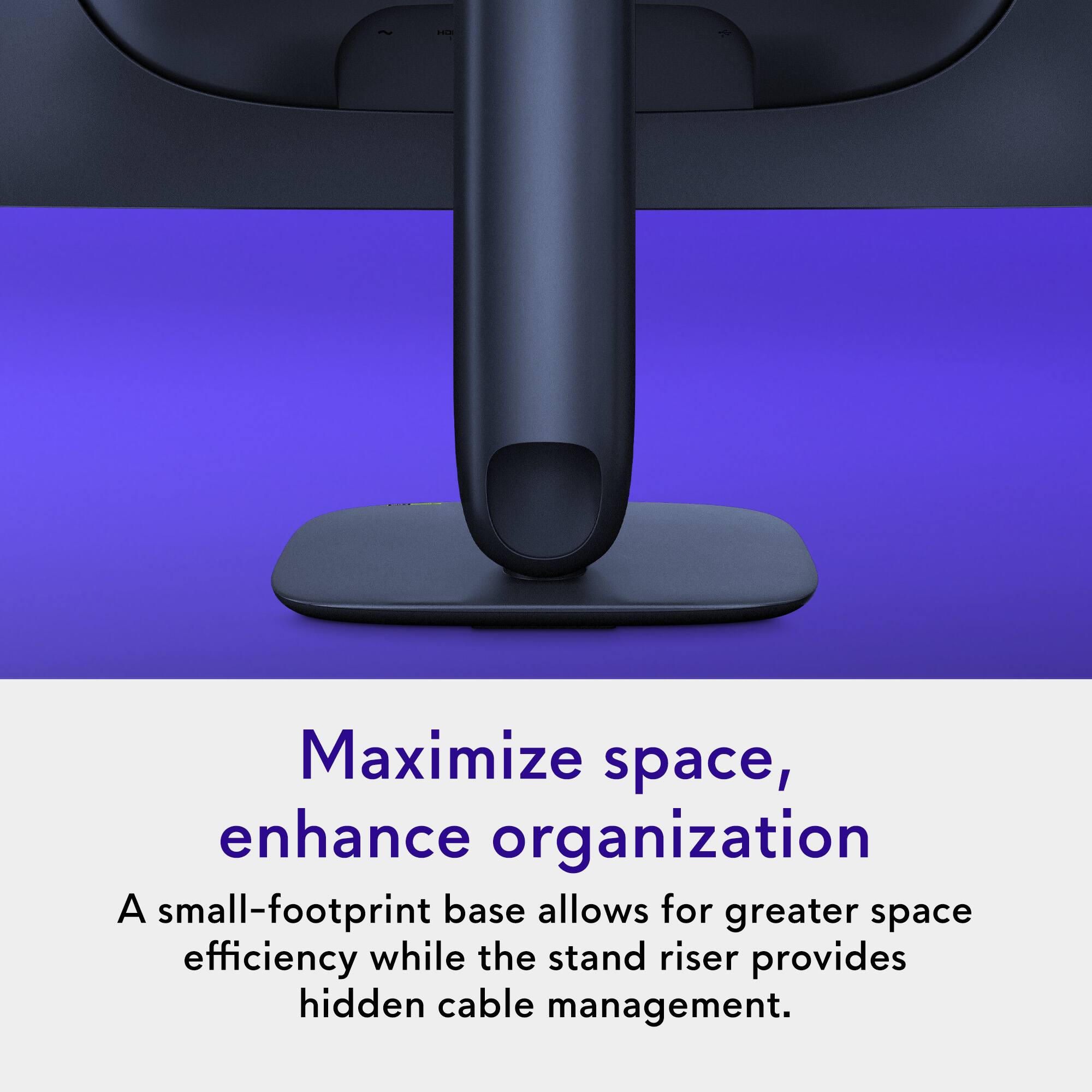 Maximize space, enhance organization

A small-footprint base allows for greater space efficiency while the stand riser provides hidden cable management.