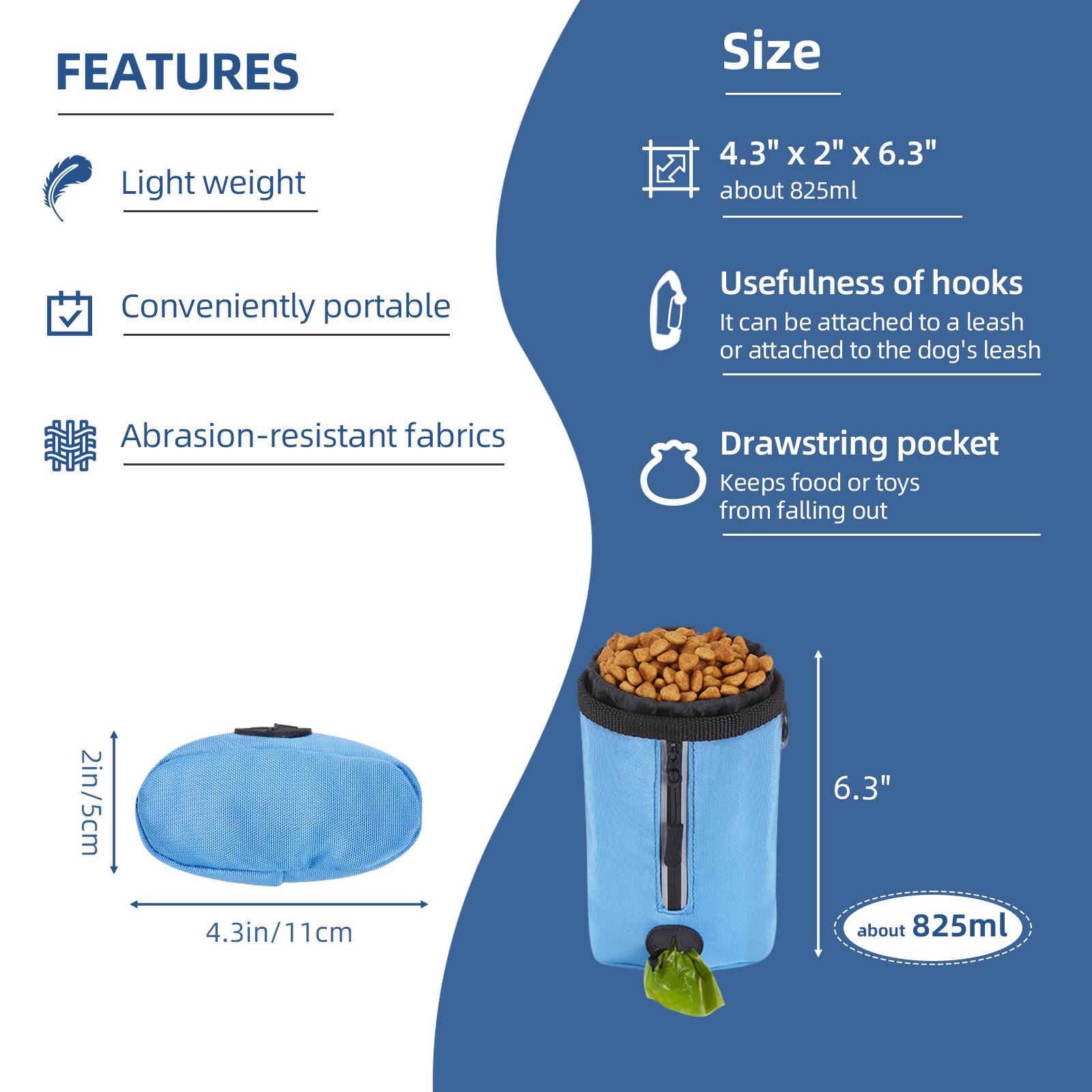 **FEATURES**

- Light weight
- Conveniently portable
- Abrasion-resistant fabrics

**Size**

- 4.3" x 2" x 6.3" about 825ml

**Usefulness of hooks**

- It can be attached to a leash or attached to the dog's leash

**Drawstring pocket**

- Keeps food or toys from falling out

**Dimensions**

- 2in/5cm
- 4.3in/11cm
- 6.3" about 825ml