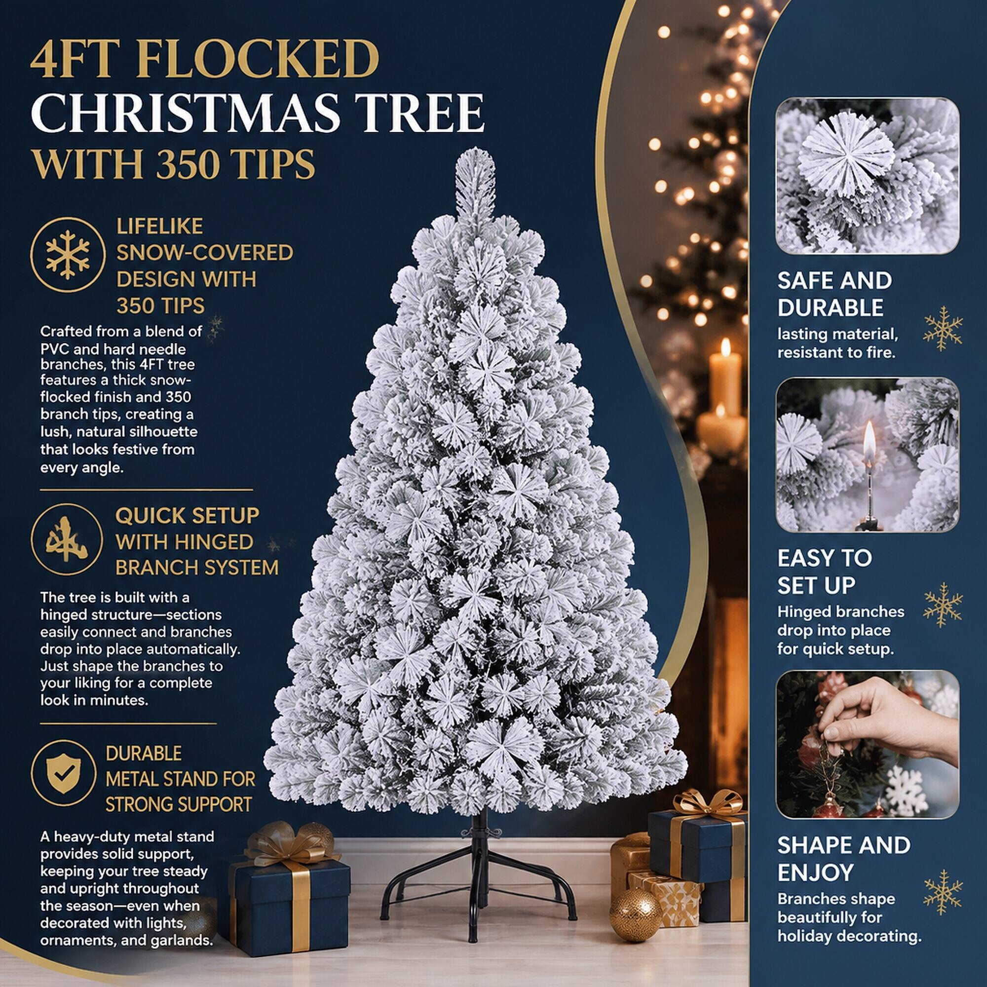 4FT FLOCKED CHRISTMAS TREE WITH 350 TIPS

LIFELIKE SNOW-COVERED DESIGN WITH 350 TIPS
Crafted from a blend of PVC and hard needle branches, this 4FT tree features a thick snow-flocked finish and 350 branch tips, creating a lush, natural silhouette that looks festive from every angle.

SAFE AND DURABLE
lasting material, resistant to fire.

QUICK SETUP WITH HINGED BRANCH SYSTEM
The tree is built with a hinged structure—sections easily connect and branches drop into place automatically. Just shape the branches to your liking for a complete look in minutes.

EASY TO SET UP
Hinged branches drop into place for quick setup.

DURABLE METAL STAND FOR STRONG SUPPORT
A heavy-duty metal stand provides solid support, keeping your tree steady and upright throughout the season—even when decorated with lights, ornaments, and garlands.

SHAPE AND ENJOY
Branches shape beautifully for holiday decorating.