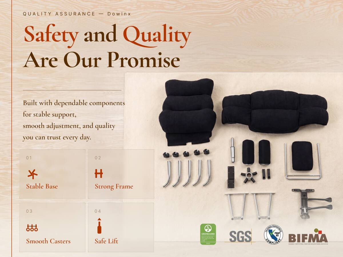 QUALITY ASSURANCE - Dowinx  
Safety and Quality Are Our Promise  

Built with dependable components for stable support, smooth adjustment, and quality you can trust every day.  

01  
Stable Base  

02  
Strong Frame  

03  
Smooth Casters  

04  
Safe Lift  

GEEENGUARD  
minical-alladelive  
100  

SGS  
CALIFORNIA PROPOSITION 65 COMPLIANT  
BIFMA 1-000-1000  
GREENGUARD GOLD  
RE_MEDICOR.COM  
PORT STOR