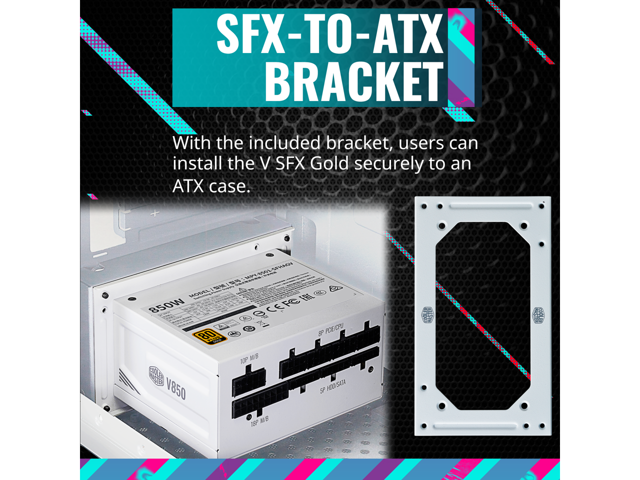 SFX-TO-ATX BRACKET

With the included bracket, users can install the V SFX Gold securely to an ATX case.

MODEL: V850
850W
80 PLUS
18P
10P M/B
8P POE/CPU
5P HDD/SATA
18P M/B