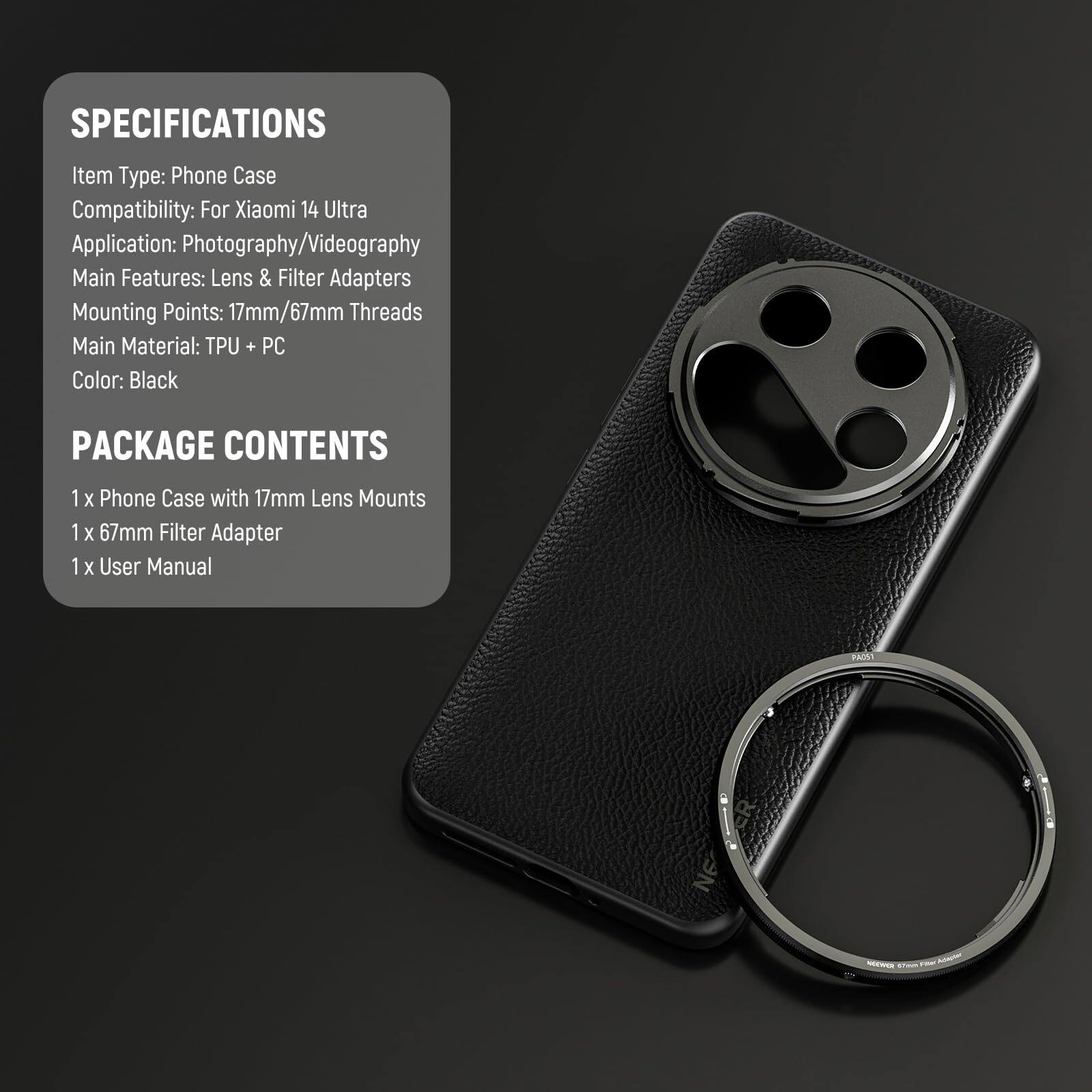 SPECIFICATIONS  
Item Type: Phone Case  
Compatibility: For Xiaomi 14 Ultra  
Application: Photography/Videography  
Main Features: Lens & Filter Adapters  
Mounting Points: 17mm/67mm Threads  
Main Material: TPU + PC  
Color: Black  

PACKAGE CONTENTS  
1 x Phone Case with 17mm Lens Mounts  
1 x 67mm Filter Adapter  
1 x User Manual