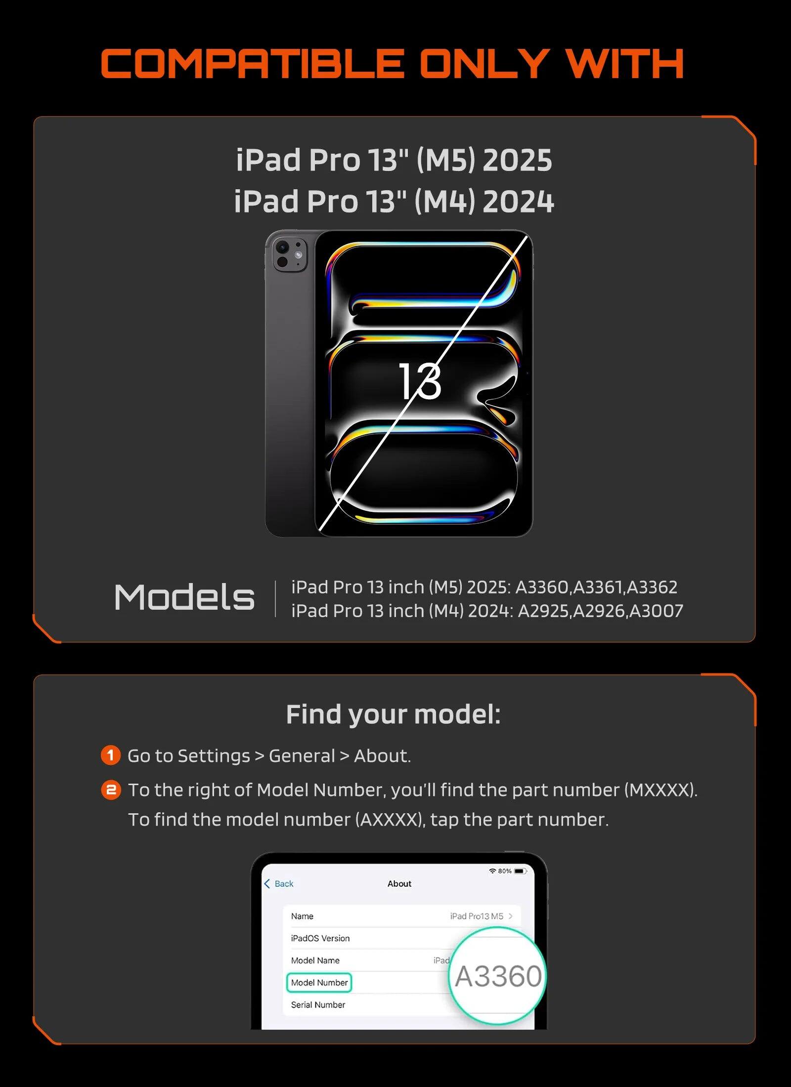 COMPATIBLE ONLY WITH

iPad Pro 13" (M5) 2025  
iPad Pro 13" (M4) 2024

Models  
iPad Pro 13 inch (M5) 2025: A3360, A3361, A3362  
iPad Pro 13 inch (M4) 2024: A2925, A2926, A3007

Find your model:  
1. Go to Settings > General > About.  
2. To the right of Model Number, you'll find the part number (MXXXX). To find the model number (A XXX), tap the part number.

iPad Pro13 M5  
iPadOS Version  
Model Name  
Model Number  
Serial Number  
iPad A3360