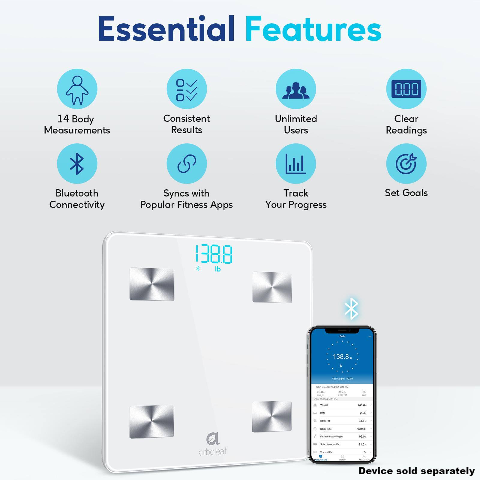 Essential Features:
1. 14 Body Measurements
2. Consistent Results
3. Unlimited Users
4. Clear Readings
5. Bluetooth Connectivity
6. Syncs with Popular Fitness Apps
7. Track Your Progress
8. Set Goals
9. 1388 lb - 138.8 - - - - I - - - aode ... - - - 44 I - ... . - - 16. - -e - - - n8r arbo eaf - - ! - .. . Device sold separately.