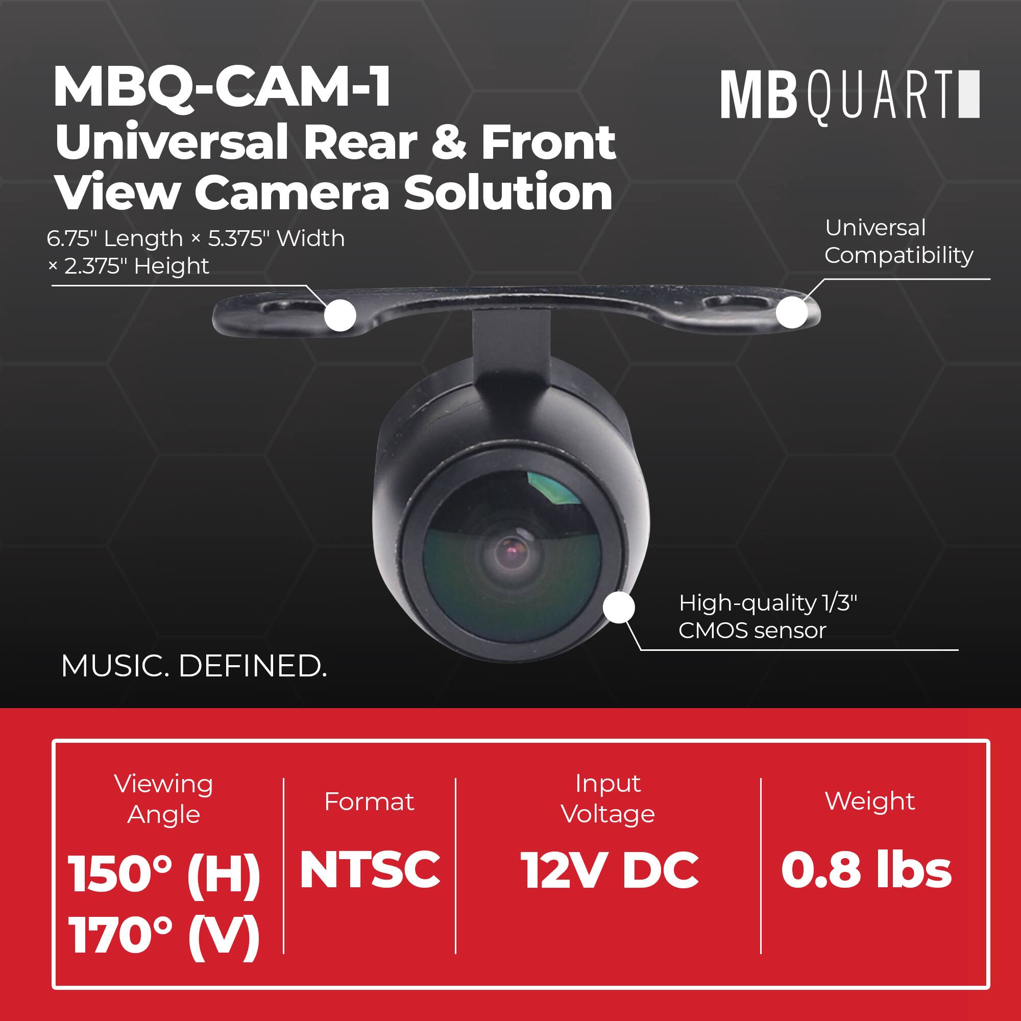 MBQ-CAM-1 Universal Rear & Front View Camera Solution  
6.75" Length x 5.375" Width x 2.375" Height  

MB QUART Universal Compatibility  

MUSIC. DEFINED.  

High-quality 1/3" CMOS sensor  

Viewing Angle: 150° (H) 170° (V)  
Format: NTSC  
Input Voltage: 12V DC  
Weight: 0.8 lbs