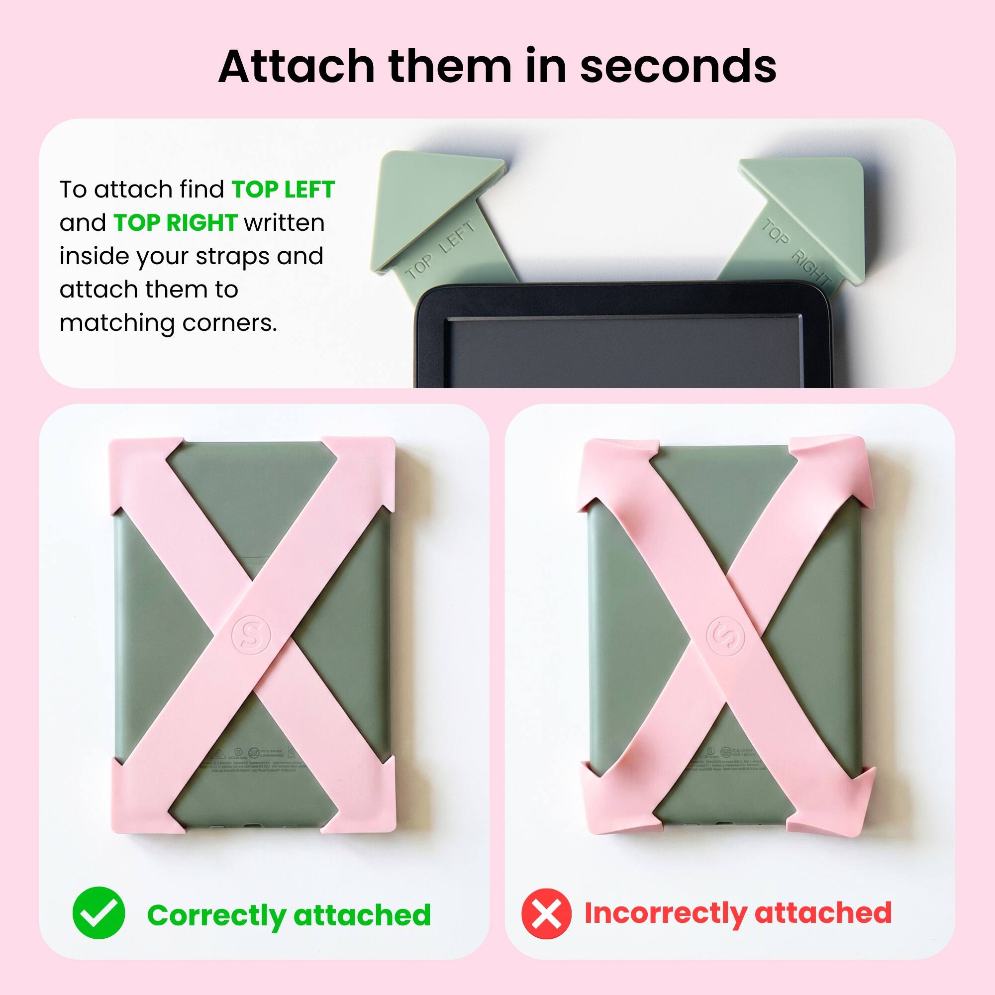 Attach them in seconds

To attach find TOP LEFT and TOP RIGHT written inside your straps and attach them to matching corners.

Correctly attached

Incorrectly attached