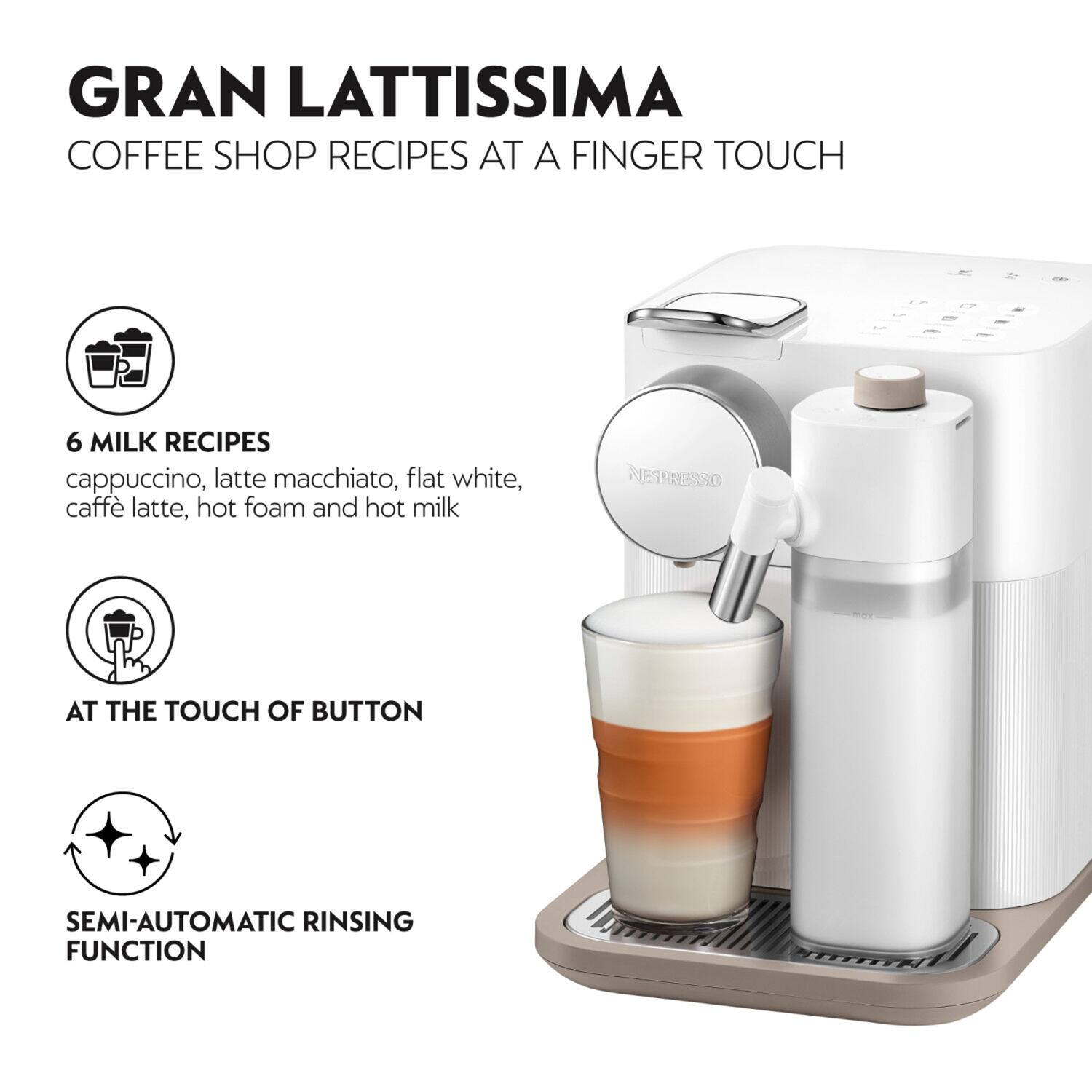 GRAN LATTISSIMA COFFEE SHOP RECIPES AT A FINGER TOUCH
6 MILK RECIPES cappuccino, latte macchiato, flat white, caffè latte, hot foam and hot milk
AT THE TOUCH OF BUTTON
SEMI-AUTOMATIC RINSING FUNCTION