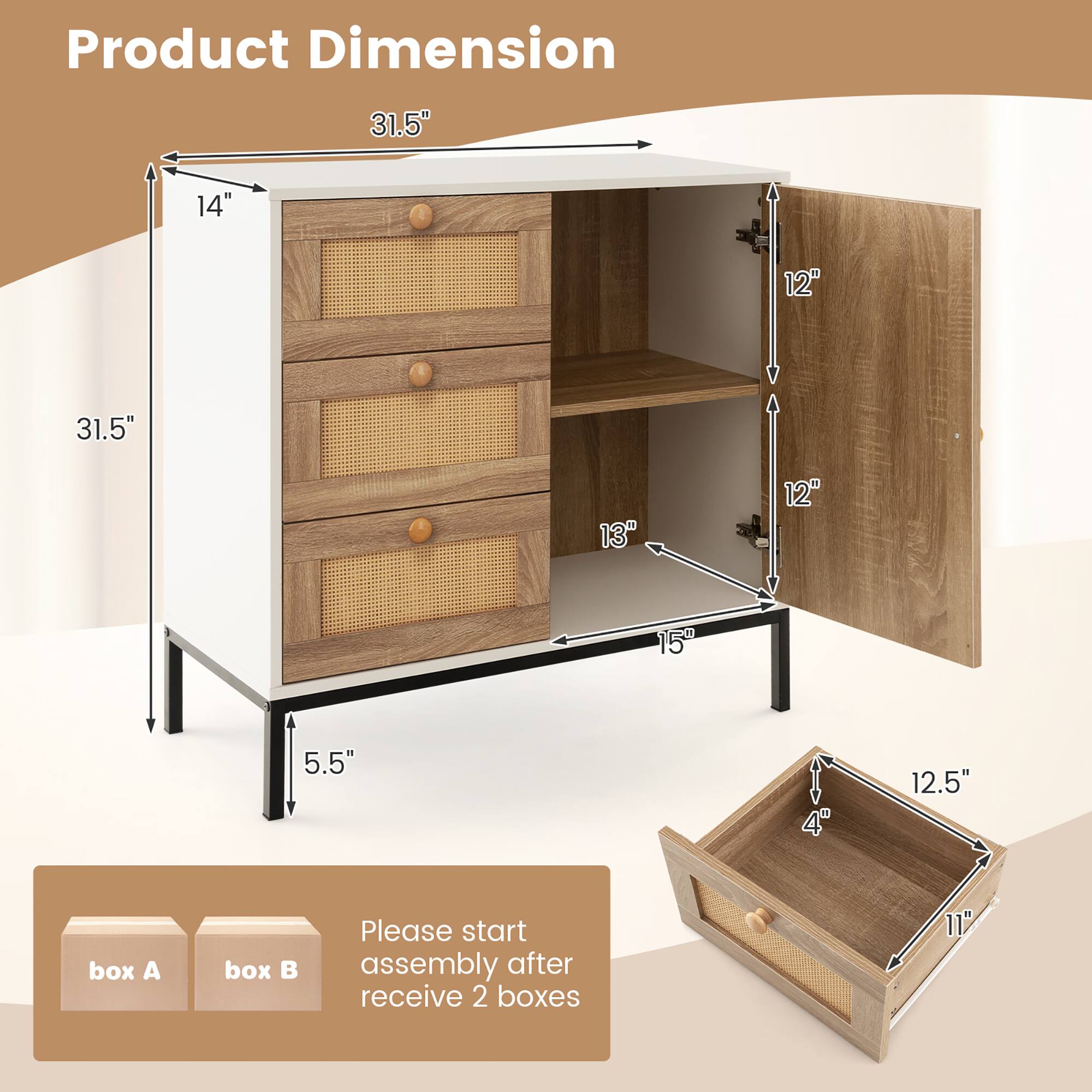 Product Dimension

31.5"  
14"  
31.5"  
12"  
13"  
5.5"  
15"  
12.5"  
4"  
11"

Please start assembly after receiving 2 boxes

box A  
box B