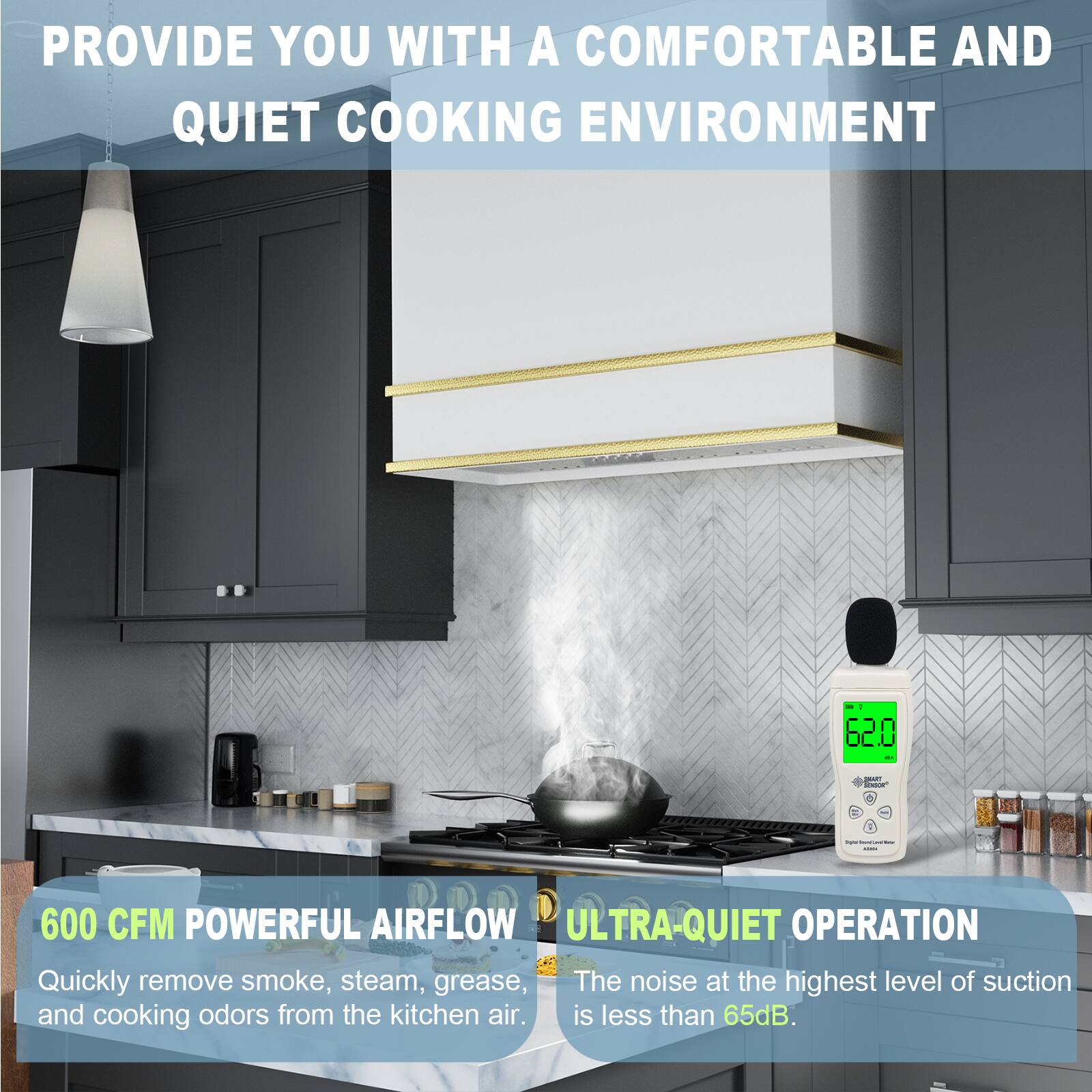PROVIDE YOU WITH A COMFORTABLE AND QUIET COOKING ENVIRONMENT

600 CFM POWERFUL AIRFLOW
Quickly remove smoke, steam, grease, and cooking odors from the kitchen air.

ULTRA-QUIET OPERATION
The noise at the highest level of suction is less than 65dB.