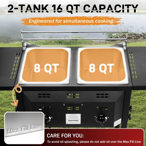 2-TANK 16 QT CAPACITY  
Engineered for simultaneous cooking  

8 QT 8 QT  

CARE FOR YOU:  
To avoid oil splashing, please do not add oil over the Max Fill Line