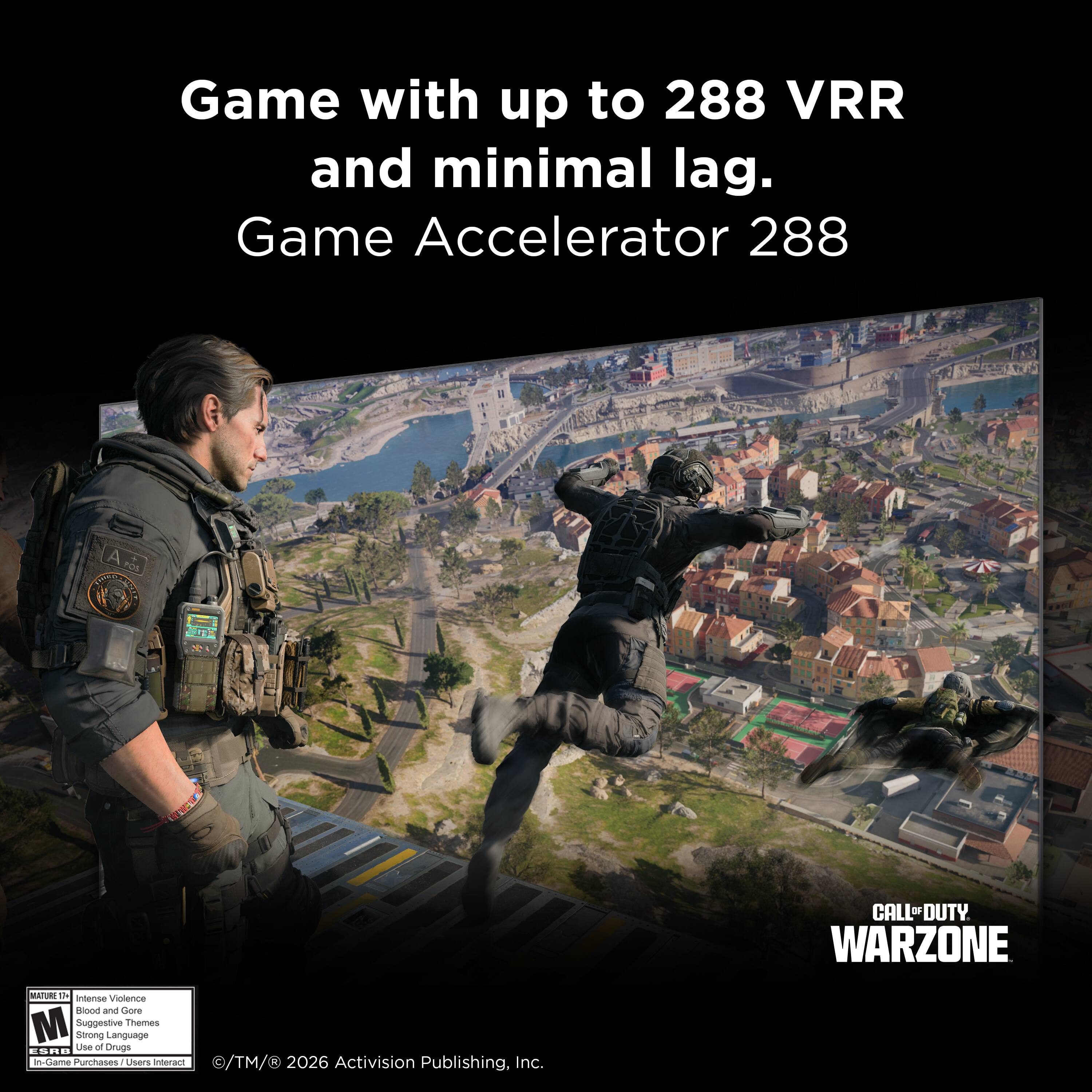 Game with up to 288 VRR and minimal lag.  
Game Accelerator 288  

CALL OF DUTY WARZONE  

INTENSE VIOLENCE, BLOOD AND GORE, SUGGESTIVE THEMES, STRONG LANGUAGE  

© TM & © 2026 Activision Publishing, Inc.