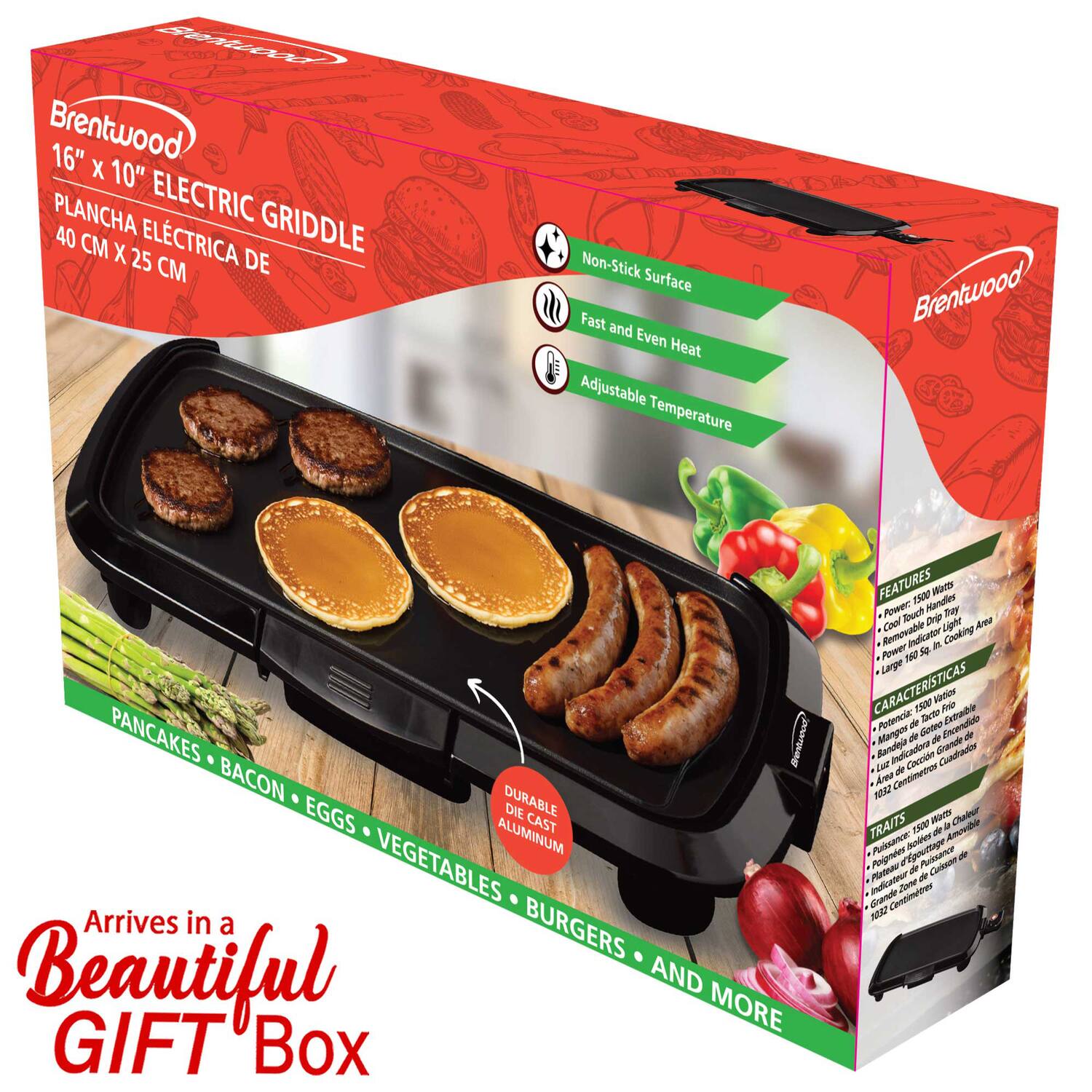 Brentwood  
16" x 10" ELECTRIC GRIDDLE  
PLANCHa ELECTRICA DE 40 CM X 25 CM  

Non-Stick Surface  
Fast and Even Heat  
Adjustable Temperature  

PANCAKES • BACON • EGGS • VEGETABLES • BURGERS • AND MORE  

Arrives in a Beautiful GIFT Box  

DURABLE DIE CAST ALUMINUM  

FEATURES  
- Power: 1800 Watts  
- Removable Cool Touch Handles  
- Cool Touch Light Indicator  
- Large Cooking Area  
- Power: 1800 Watts  

CARACTERÍSTICAS  
- Potencia: 1800 Wats  
- Mangos de Mano Fríos Removibles  
- Indicador de Luz Frío  
- Gran Área de Cocina  
- Potencia: 1800 Wats  

TRAITS  
- Puissance: 1800 Watts  
- Poignées de Mains Froides Amovibles  
- Indicateur de Lumière Froid  
- Grande Surface de Cuisson  
- Puissance: 1800 Watts