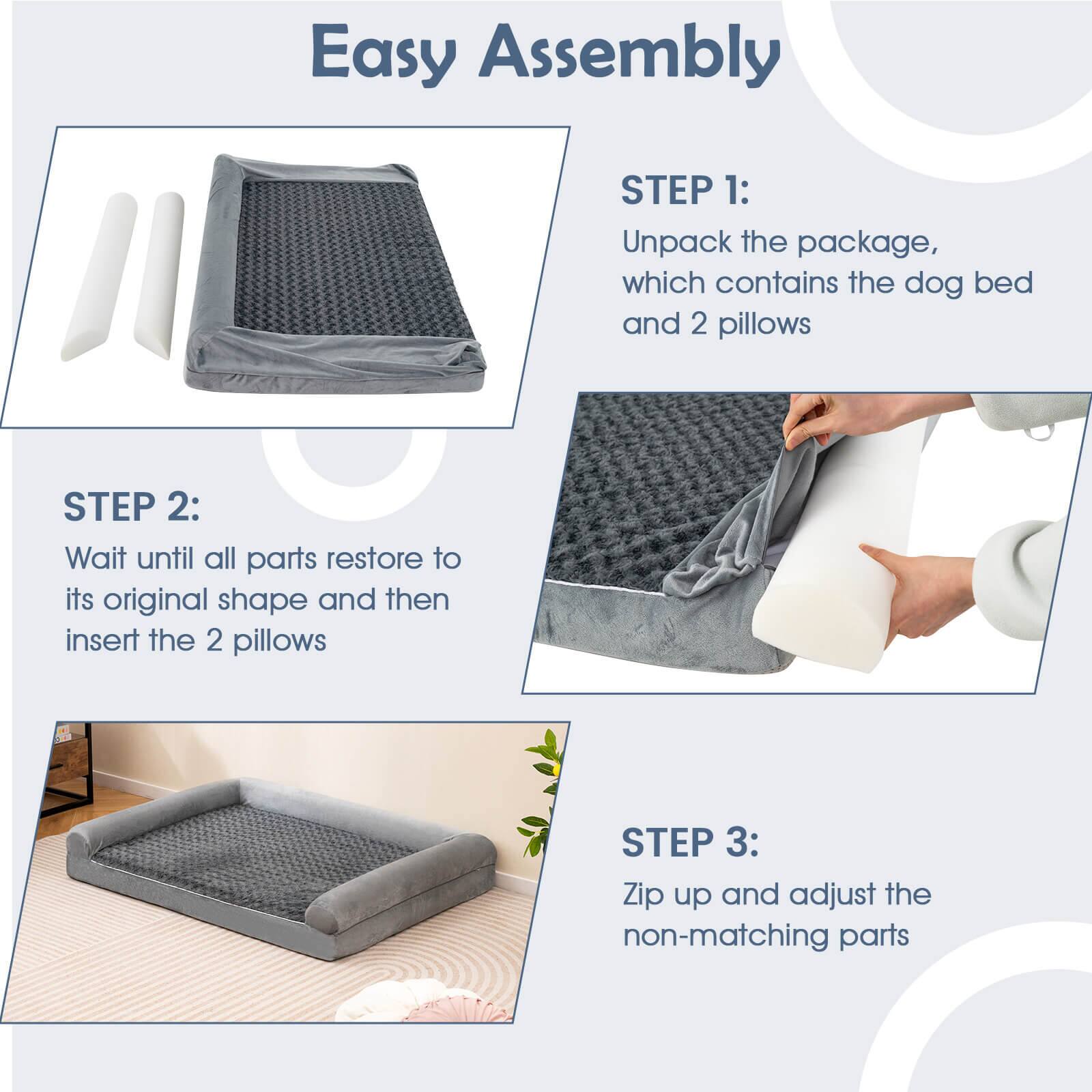 Easy Assembly

STEP 1:
Unpack the package, which contains the dog bed and 2 pillows

STEP 2:
Wait until all parts restore to its original shape and then insert the 2 pillows

STEP 3:
Zip up and adjust the non-matching parts