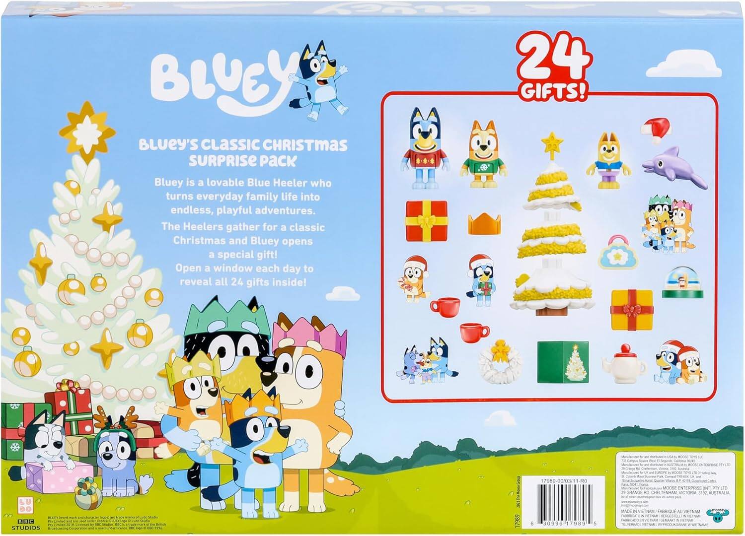**Bluey's Classic Christmas Surprise Pack**

Bluey is a lovable Blue Heeler who turns everyday family life into endless, playful adventures. The Heelers gather for a classic Christmas and Bluey opens a special gift! Open a window each day to reveal all 24 gifts inside!

**24 GIFTS!**

---

**BLURTIRUT A S1BIC 2 STUDIOS - I4 san 200 17989 1/989-00/03/11-HO 30996 17989 5 Foe MOOSE ENTERPRISE NT PTY To 29 GRANCE i CHEL TENHAM VICTORIA 31 AUSTRALIA - MIDE in VETNAM FARRIQUE AL VIETRAM mat & VEINA VE NUERA VIN**

---

**Manufactured for and distributed in USA: MOOSE ENTERPRISES PTY LTD**  
**Manufactured for and distributed in UK, EUROPE: MOOSE ENTERPRISES PTY LTD**  
**Manufactured for and distributed in AUSTRALIA: MOOSE ENTERPRISES PTY LTD**  
**Manufactured in VIETNAM**  
