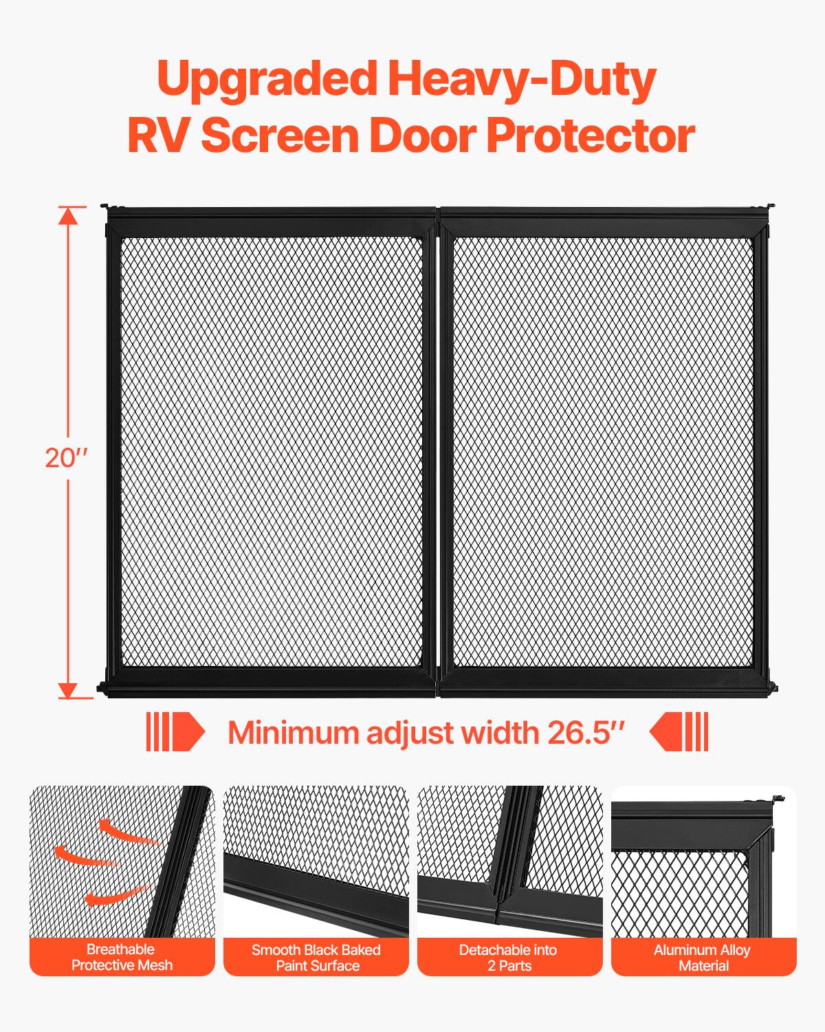 Upgraded Heavy-Duty RV Screen Door Protector  
20" Minimum adjust width 26.5"  
Breathable Protective Mesh  
Smooth Black Baked Paint Surface  
Detachable into 2 Parts  
Aluminum Alloy Material