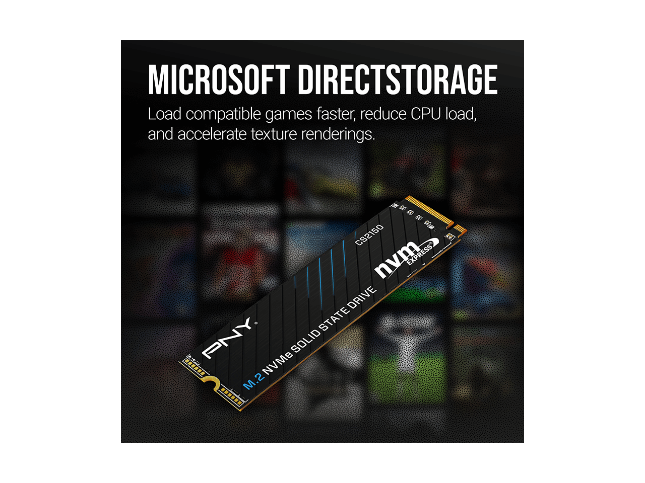 MICROSOFT DIRECTSTORAGE  
Load compatible games faster, reduce CPU load, and accelerate texture renderings.  

M.2 NVMe SOLID STATE DRIVE  
PNY  
M.2 NVMe SOLID STATE DRIVE