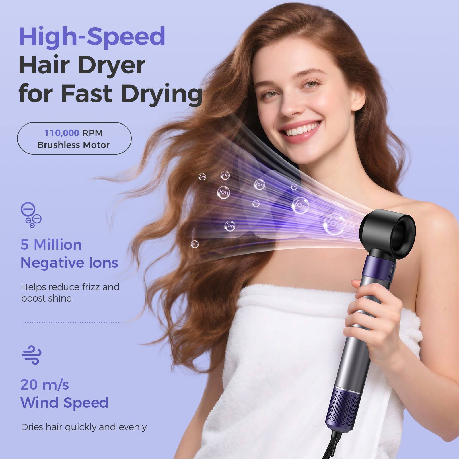 High-Speed Hair Dryer for Fast Drying

110,000 RPM Brushless Motor

5 Million Negative Ions
Helps reduce frizz and boost shine

20 m/s Wind Speed
Dries hair quickly and evenly