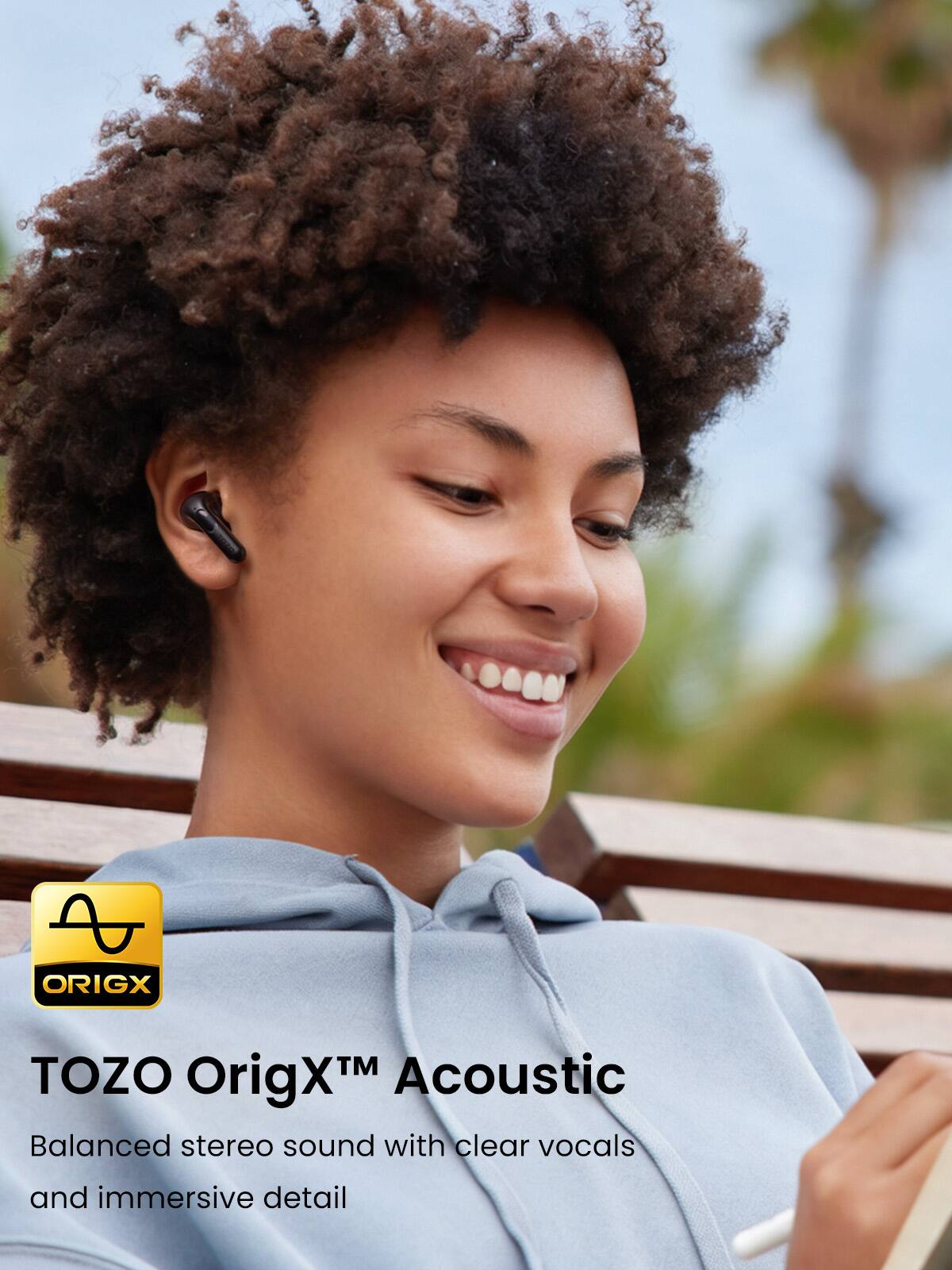 TOZO OrigX™ Acoustic  
Balanced stereo sound with clear vocals and immersive detail