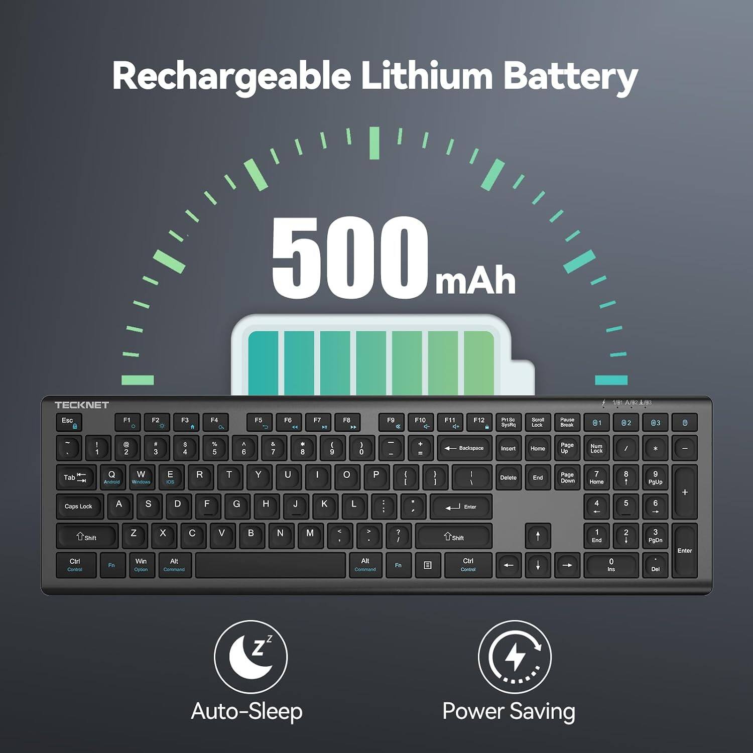 Rechargeable Lithium Battery  
500 mAh  
TECKNET  
A/82/90  
Esc 6  
F1 C  
F2  
F3  
F4 a  
F5  
F6 o  
F7  
F8  
PS a  
F10  
F11 +  
F12  
PriSc Syuffiq  
Scroll Lock  
Pause Book  
01  
02  
83  
:  
1  
0 2  
3  
$ 4  
5 5  
A E  
5. 7  
* E  
I 9  
I C  
-  
+  
Backspace  
Insert  
Home  
Page 0g  
Num Lock  
/  
Tab Caps Lock  
Q Android A  
W Wedows S  
E OS D  
R F  
T G  
Y H  
U J  
I K  
0 L  
P :  
I I  
I I  
I Enter  
Delete  
End  
Page Down  
7 Hone 4  
: : 5  
9 PgUp 6  
+  
Shift Ctrl Control  
Fn  
Z Win Option  
X C Alt Command  
V  
N  
M  
Alt Command  
? I Fe  
Ctrl Centrol  
1