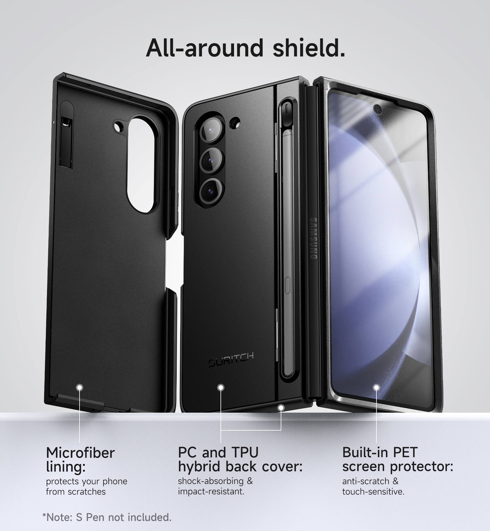 All-around shield. SAMSUNG SURITCH Microfiber lining: protects your phone from scratches PC and TPU hybrid back cover: shock-absorbing & impact-resistant. Built-in PET screen protector: anti-scratch & touch-sensitive. *Note: S Pen not included.