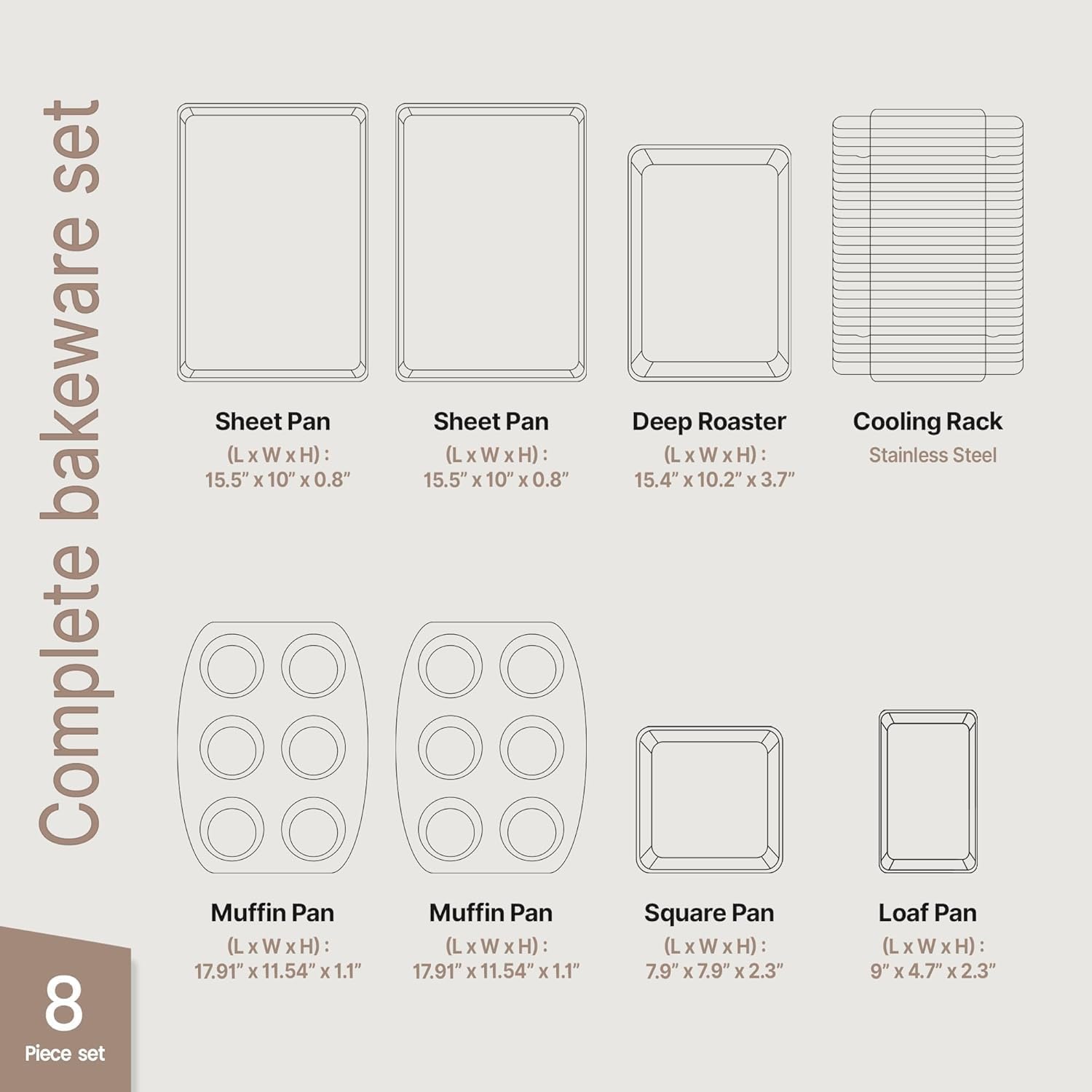 Complete bakeware set

8 Piece set

Sheet Pan  
(L x W x H): 15.5" x 10" x 0.8"

Sheet Pan  
(L x W x H): 15.5" x 10" x 0.8"

Deep Roaster  
(L x W x H): 15.4" x 10.2" x 3.7"

Cooling Rack  
Stainless Steel

Muffin Pan  
(L x W x H): 17.91" x 11.54" x 1.1"

Muffin Pan  
(L x W x H): 17.91" x 11.54" x 1.1"

Square Pan  
(L x W x H): 7.9" x 7.9" x 2.3"

Loaf Pan  
(L x W x H): 9" x 4.7" x 2.3"