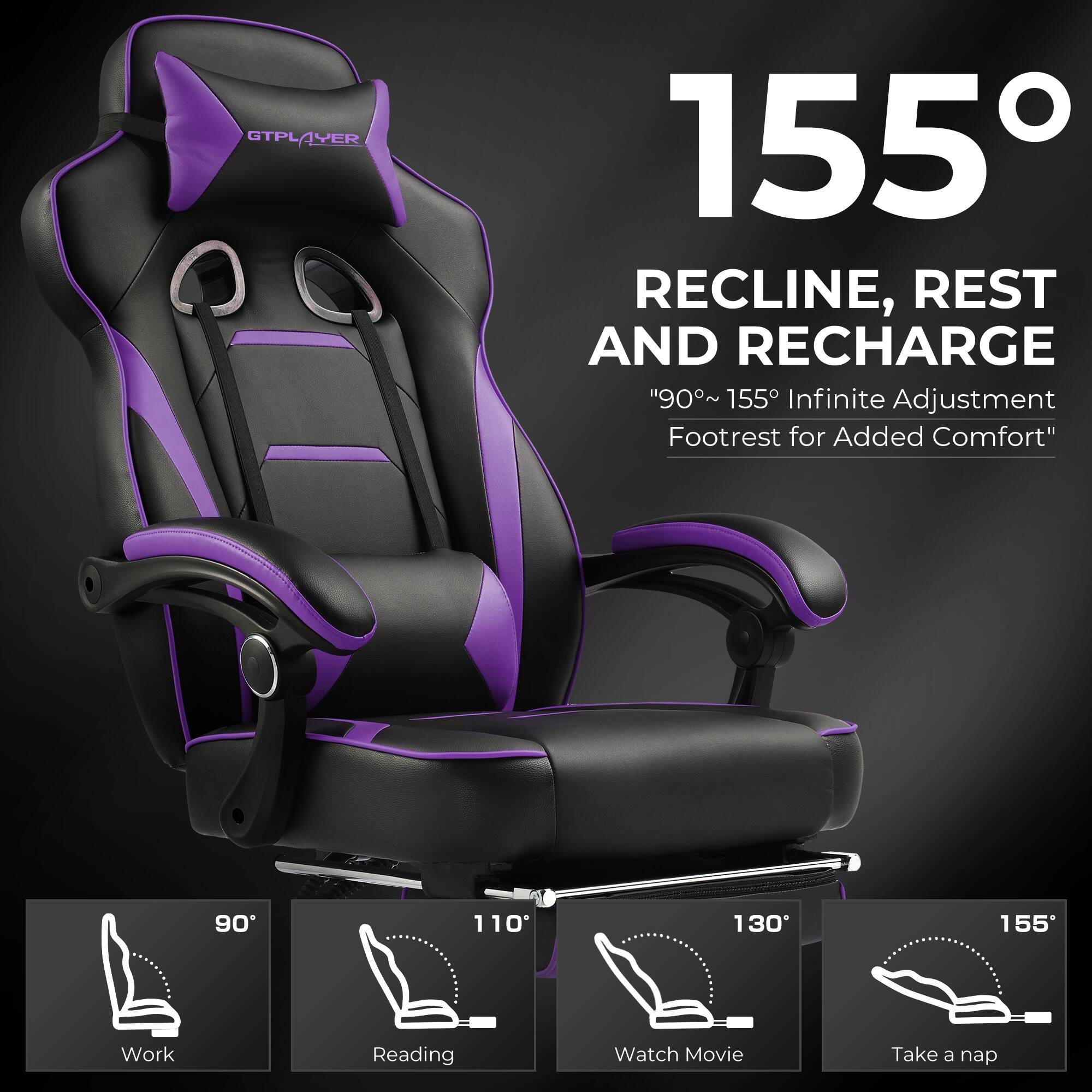 GTPLAYER VER 155  
RECLINE, REST AND RECHARGE  
"90°~155° Infinite Adjustment Footrest for Added Comfort"  

155°  

RECLINE, REST AND RECHARGE  
"90°~155° Infinite Adjustment Footrest for Added Comfort"  

90°  
Work  

110°  
Reading  

130°  
Watch Movie  

155°  
Take a nap
