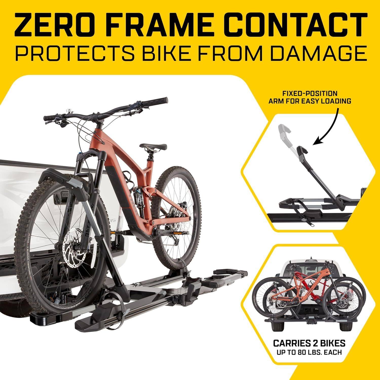 ZERO FRAME CONTACT PROTECTS BIKE FROM DAMAGE  
FIXED-POSITION ARM FOR EASY LOADING  
CARRIES 2 BIKES UP TO 80 LBS. EACH