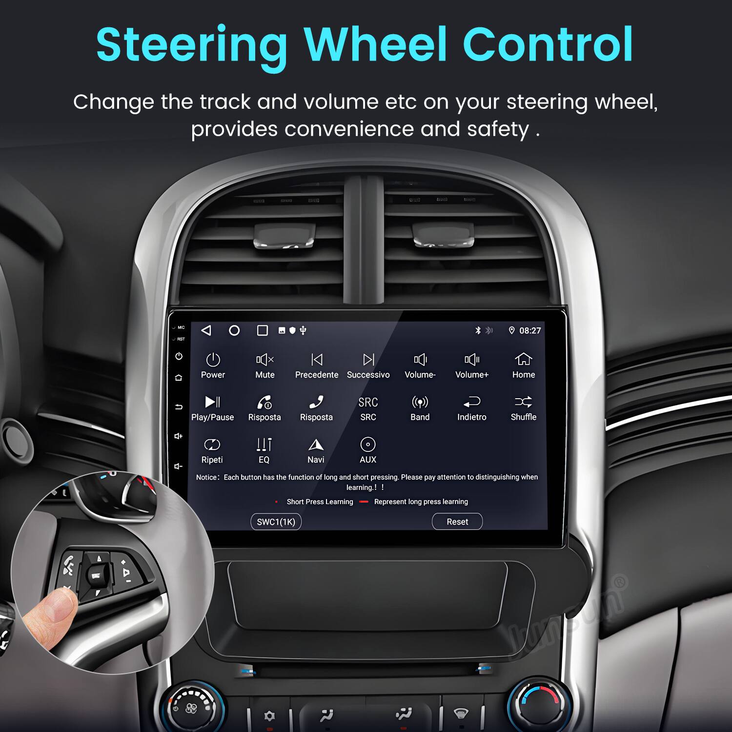 Steering Wheel Control

Change the track and volume etc on your steering wheel, provides convenience and safety.

08:27 Power Mute Precedente Successivo Volume- Volume+ Home Play/Pause Risposta Risposta SRC SRC Band Indietro Shuffle Ripeti !!! EQ Navi AUX

Notice: Each button has the function of long and short pressing. Please pay attention to distinguishing when learning. I Short Press Learning Represent long press learning SWC1(1K) 1 Reset Vanpan