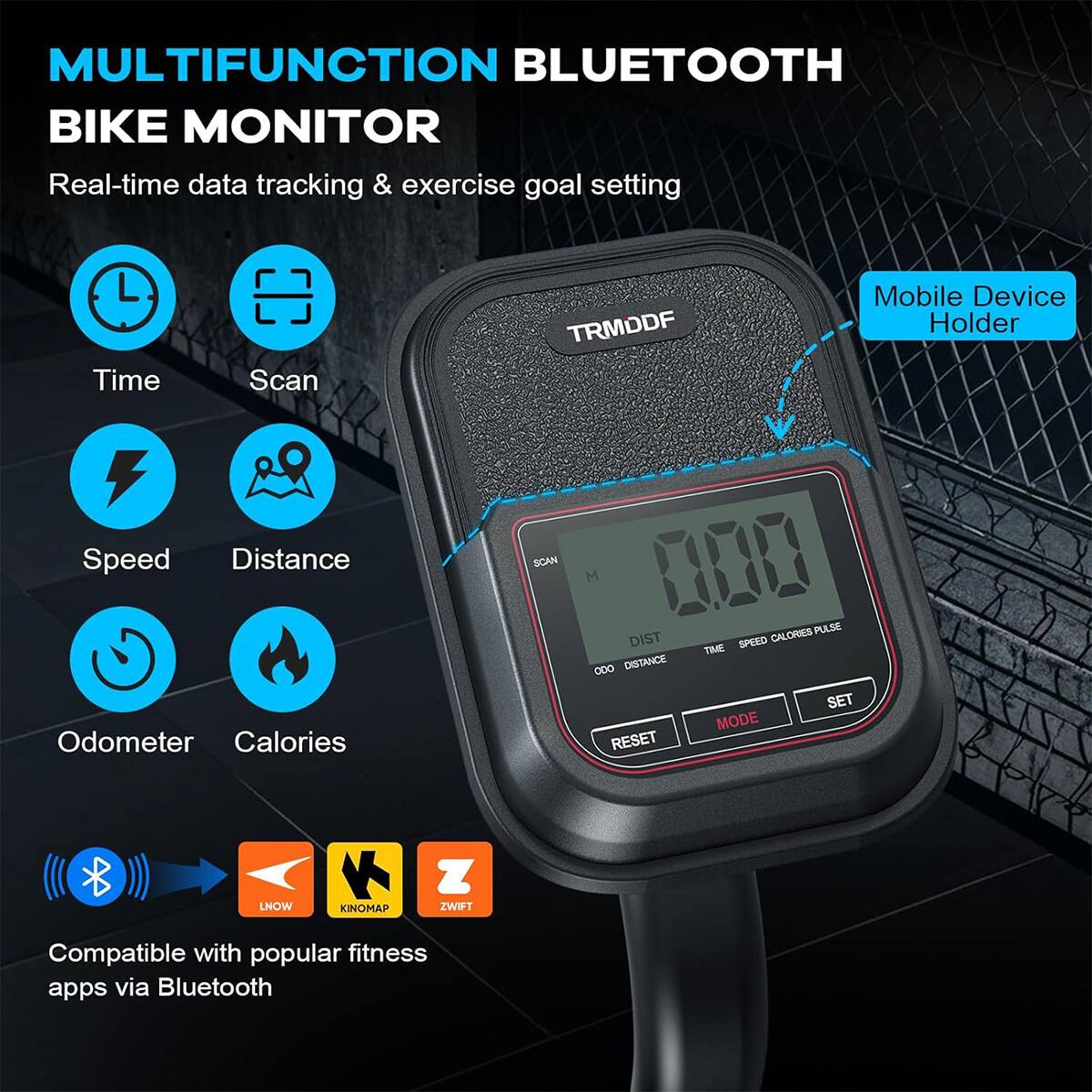 MULTIFUNCTION BLUETOOTH BIKE MONITOR  
Real-time data tracking & exercise goal setting  
Time Scan TRMDDF  
Mobile Device Holder  
Speed Distance Odometer Calories  
SCAN  
M 188 CALORIES  
PULSE DIST SPEED TIME 0DO DISTANCE SET MODE RESET  
LNOW KINOMAP ZWIFT  
Compatible with popular fitness apps via Bluetooth