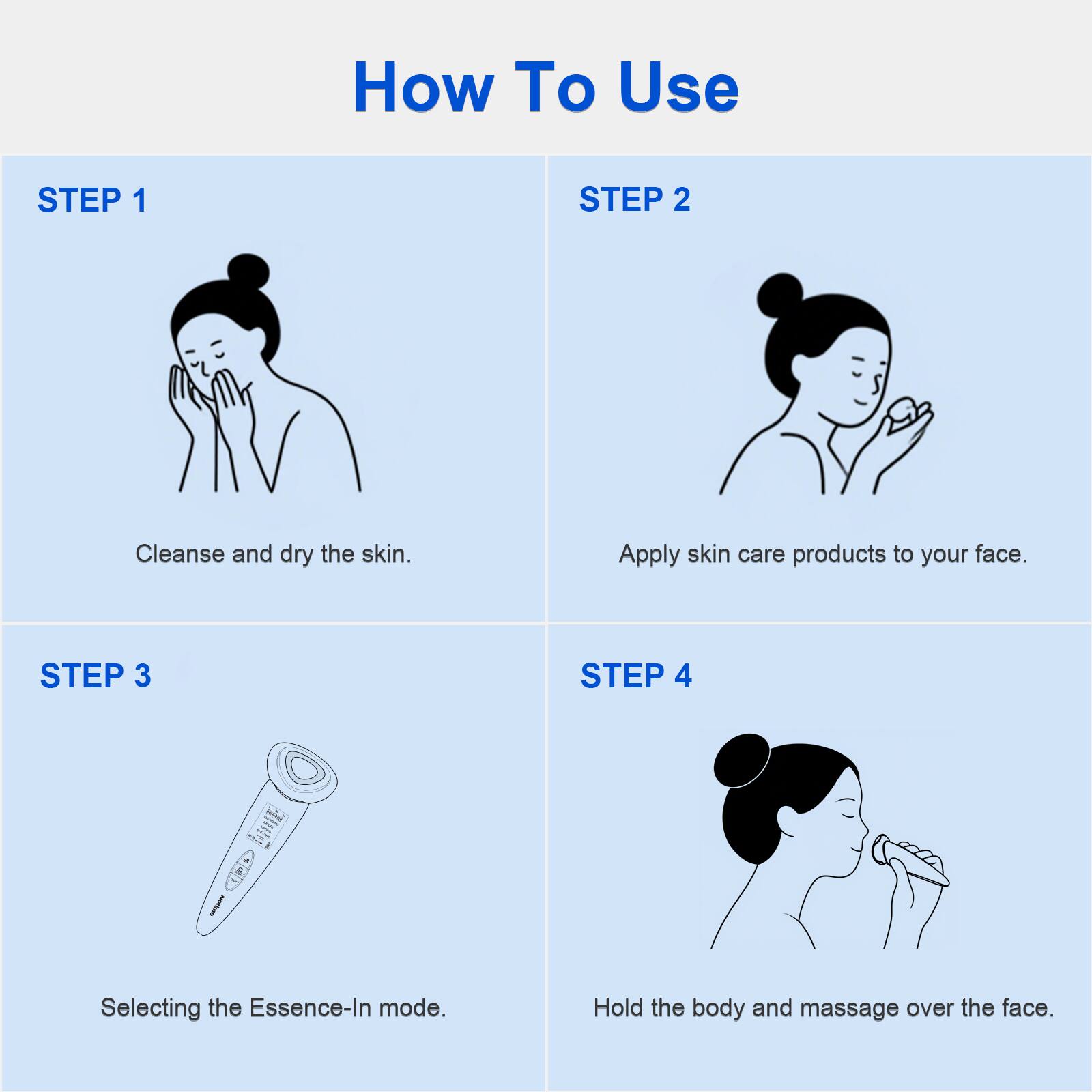 How To Use

STEP 1  
Cleanse and dry the skin.

STEP 2  
Apply skin care products to your face.

STEP 3  
Selecting the Essence-In mode.

STEP 4  
Hold the body and massage over the face.